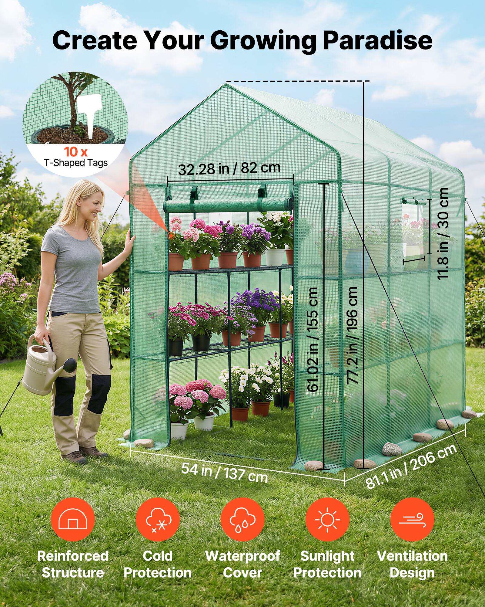 Create Your Growing Paradise

10 x T-Shaped Tags

32.28 in / 82 cm

11.8 in / 30 cm

61.02 in / 155 cm

77.2 in / 196 cm

54 in / 137 cm

81.1 in / 206 cm

Reinforced Structure

Cold Protection

Waterproof Cover

Sunlight Protection

Ventilation Design