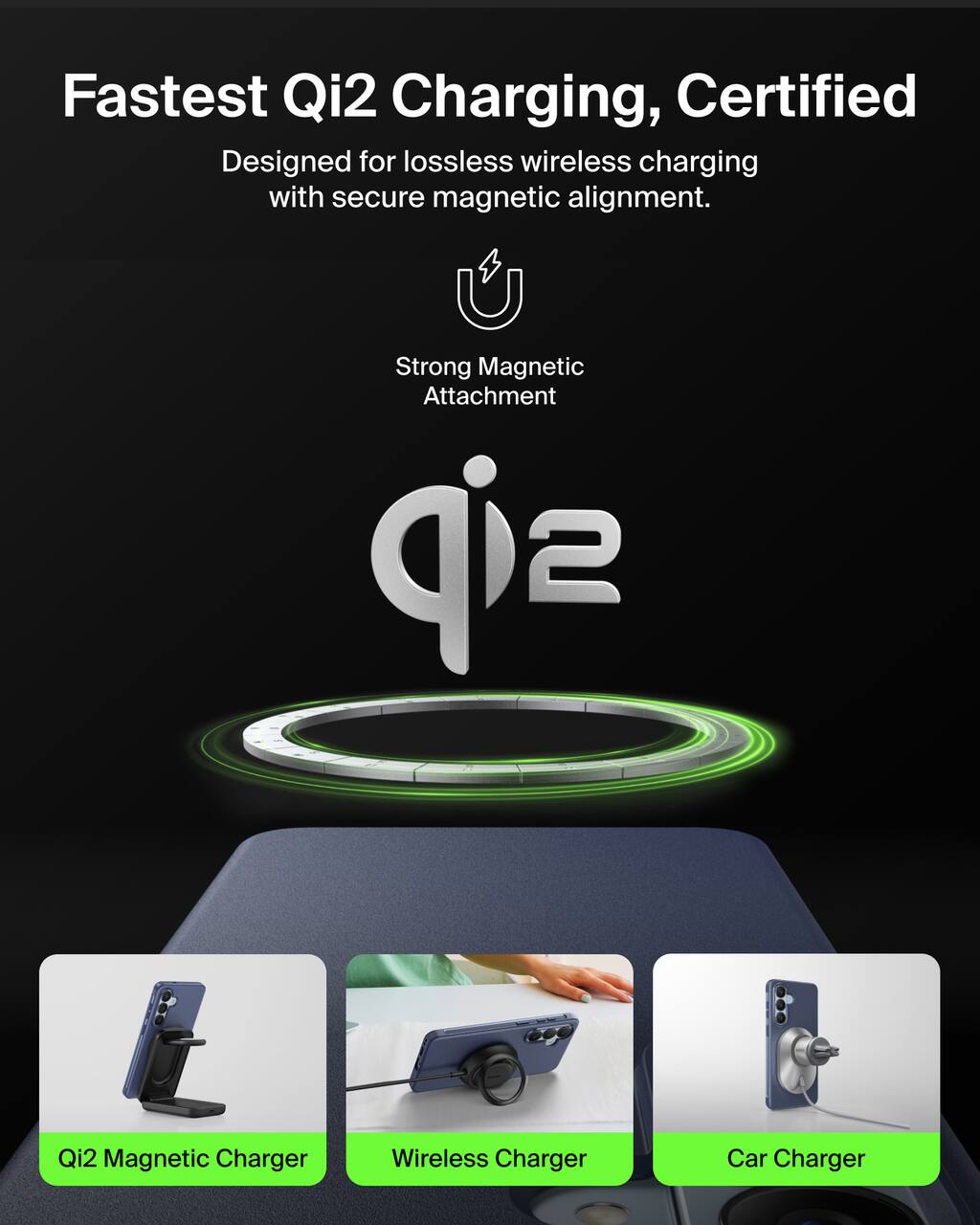 Fastest Qi2 Charging, Certified  
Designed for lossless wireless charging with secure magnetic alignment.  

Strong Magnetic Attachment  

Qi2 Magnetic Charger  
Wireless Charger  
Car Charger