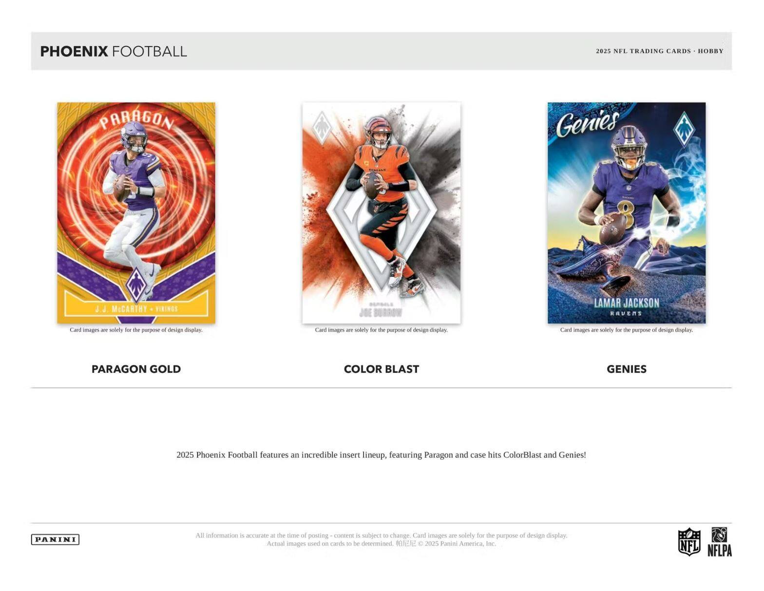 **PHOENIX FOOTBALL**

**2025 NFL TRADING CARDS • HOBBY**

---

**PARAGON GOLD**

**J.J. McCARTHY • VIRGINIA**

Card images are solely for the purpose of design display.

---

**COLOR BLAST**

Card images are solely for the purpose of design display.

---

**GENIES**

**LAMAR JACKSON • RAVENS**

Card images are solely for the purpose of design display.

---

2025 Phoenix Football features an incredible insert lineup, featuring Paragon and case hits ColorBlast and Genies!

---

All information is accurate at the time of posting - content is subject to change. Card images are solely for the purpose of design display. Actual images used on cards to be determined. ©2025 Panini America, Inc.

---

**PANINI**

**NFL**

**NFLPA**