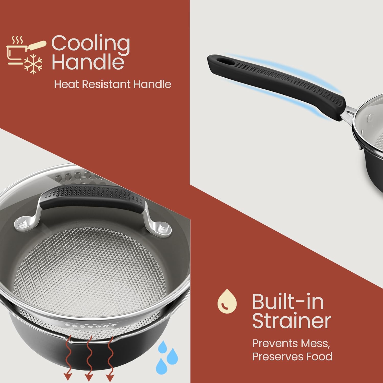 Cooling Handle  
Heat Resistant Handle  

Built-in Strainer  
Prevents Mess, Preserves Food