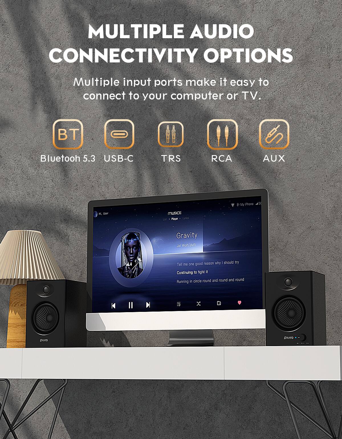 MULTIPLE AUDIO CONNECTIVITY OPTIONS

Multiple input ports make it easy to connect to your computer or TV.

- Bluetooth 5.3
- USB-C
- TRS
- RCA
- AUX

Music Player - Lyrics

Gravity
Jai Wolf/JMR

Tell me one good reason why I should try
Continuing to fight it
Running in circle round and round and round
