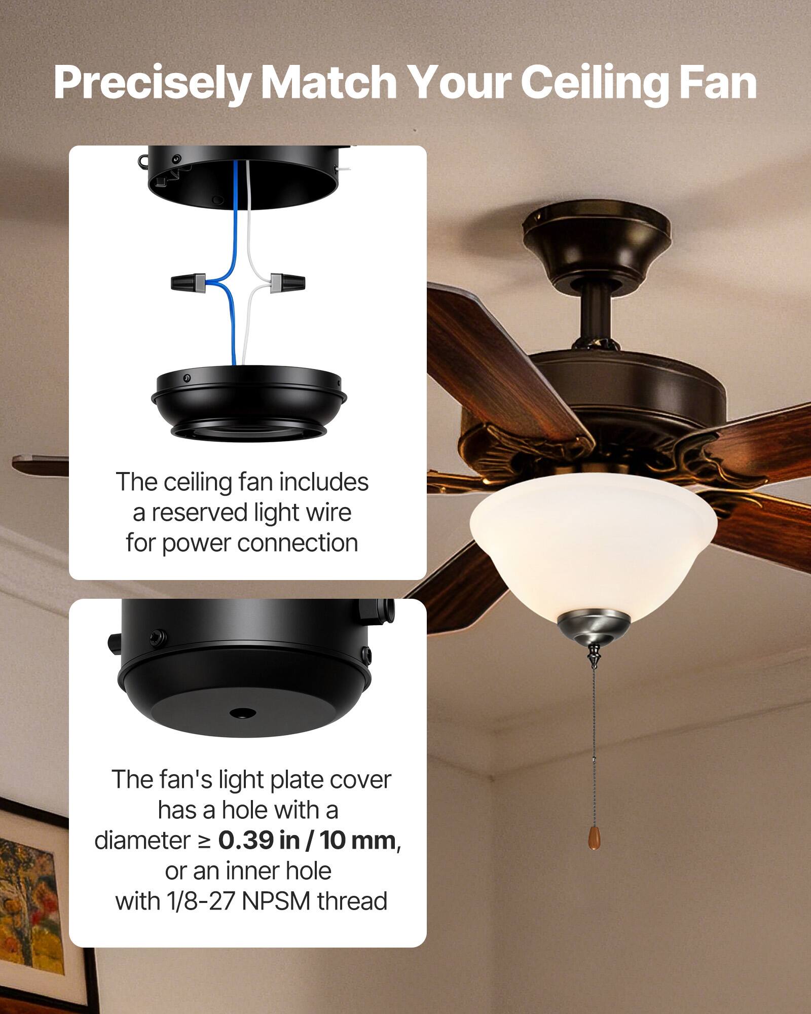 Precisely Match Your Ceiling Fan

The ceiling fan includes a reserved light wire for power connection.

The fan's light plate cover has a hole with a diameter ≥ 0.39 in / 10 mm, or an inner hole with 1/8-27 NPSM thread.