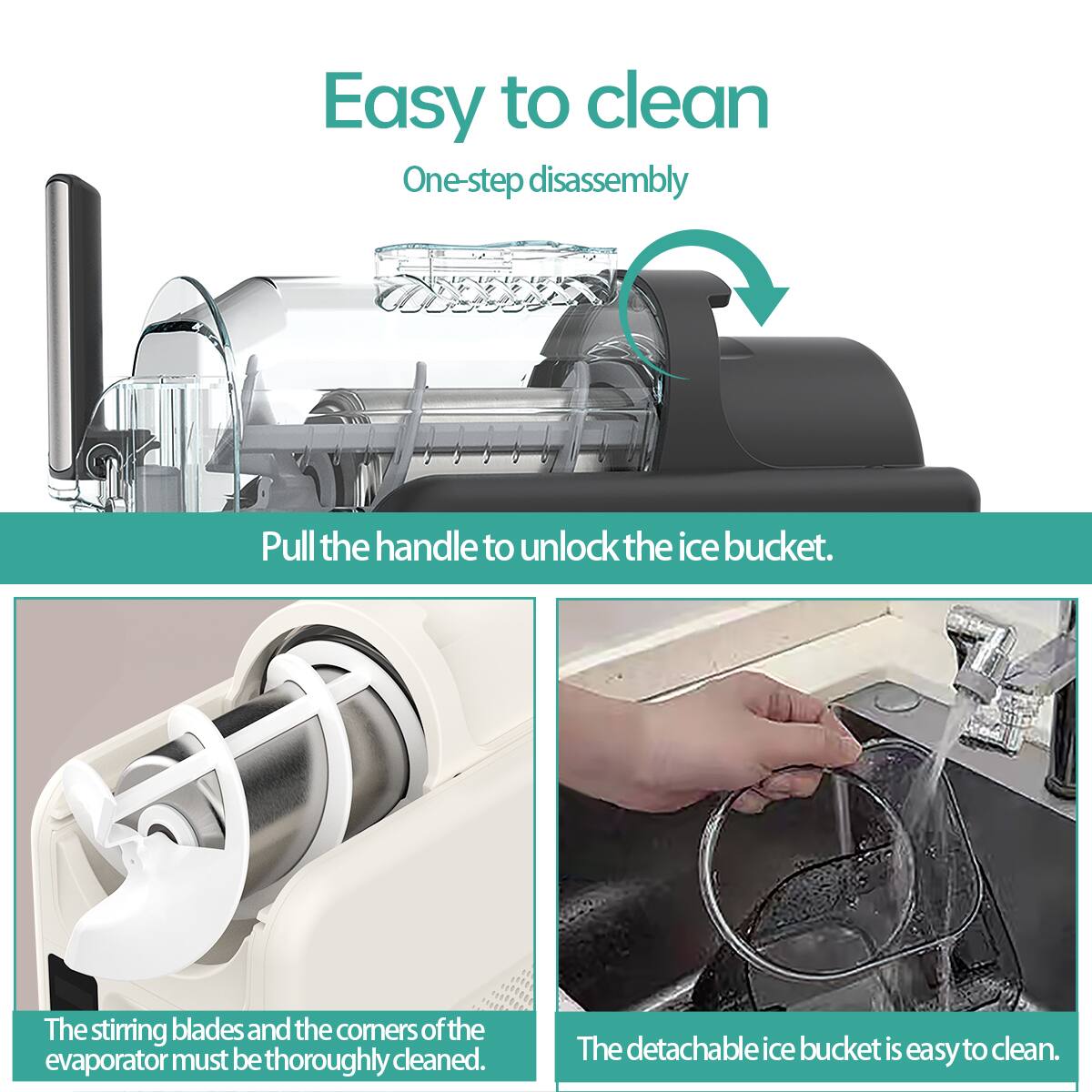 Easy to clean  
One-step disassembly  
Pull the handle to unlock the ice bucket.  
The stirring blades and the corners of the evaporator must be thoroughly cleaned.  
The detachable ice bucket is easy to clean.