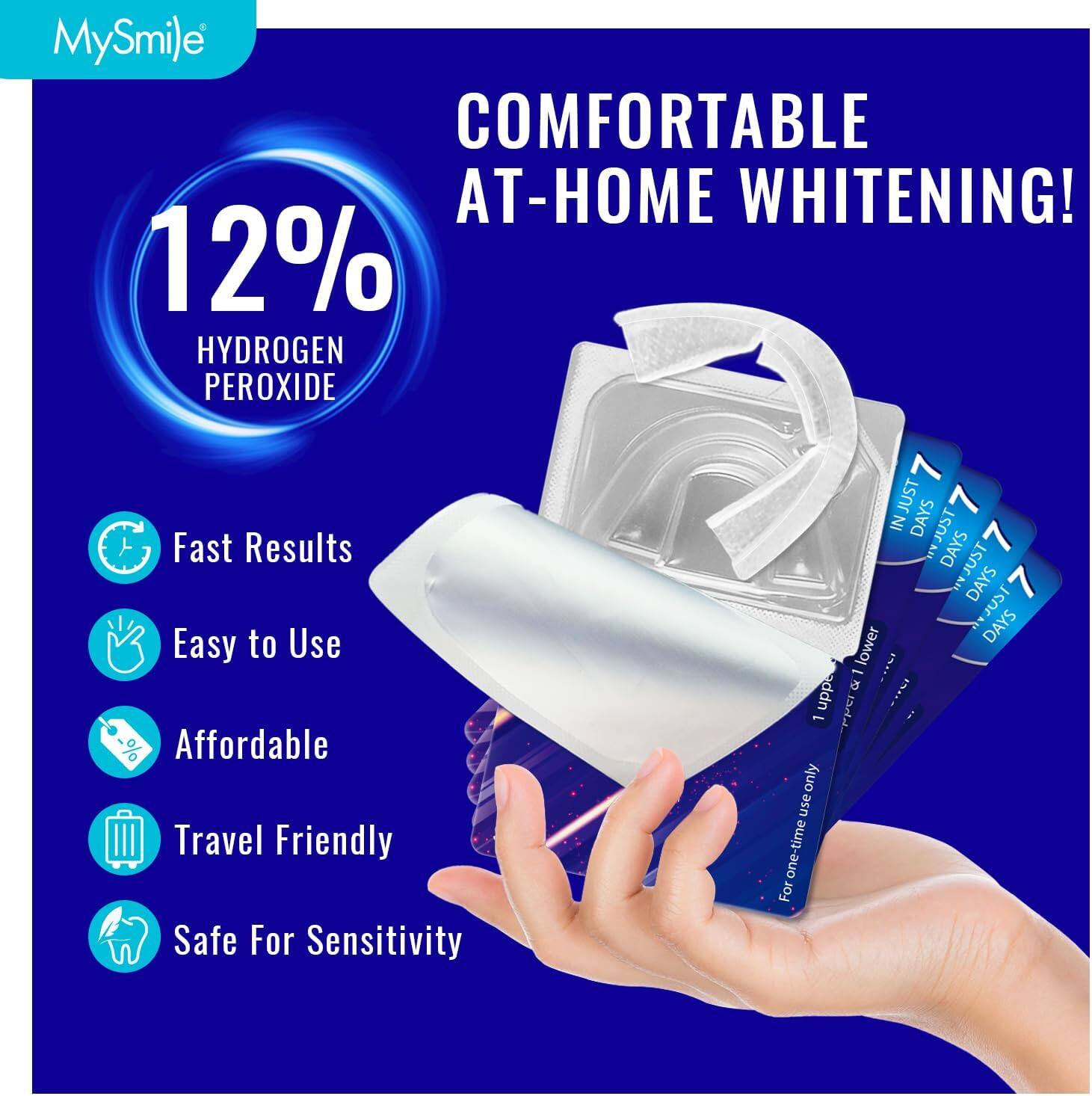 MySmile COMFORTABLE AT-HOME WHITENING! 12% HYDROGEN PEROXIDE

Fast Results
Easy to Use
Affordable
Travel Friendly
Safe For Sensitivity

JUST 7 DAYS
JUST 7 DAYS
JUST 7 DAYS
JUST 7 DAYS

For one-time use only