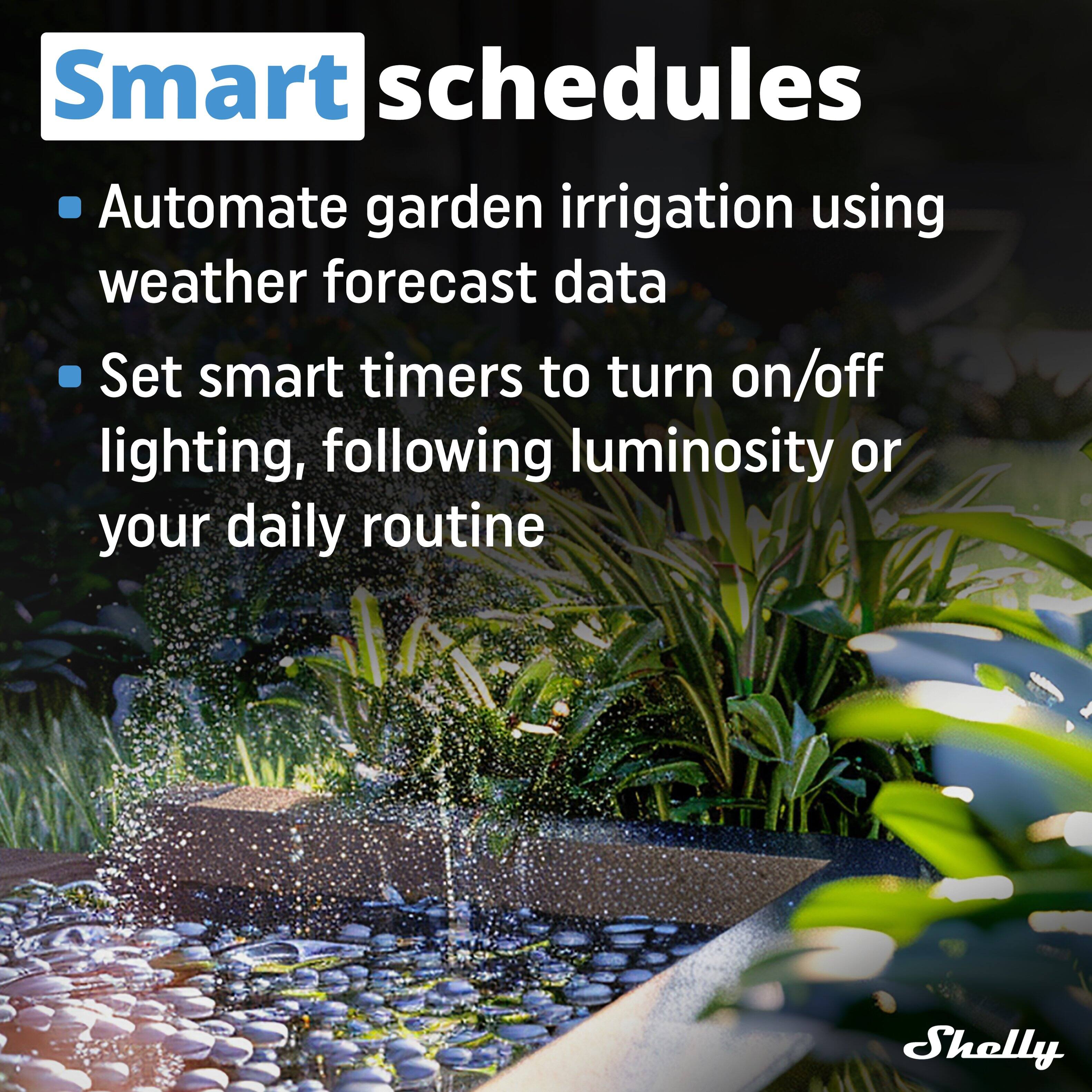 Smart schedules

- Automate garden irrigation using weather forecast data
- Set smart timers to turn on/off lighting, following luminosity or your daily routine
