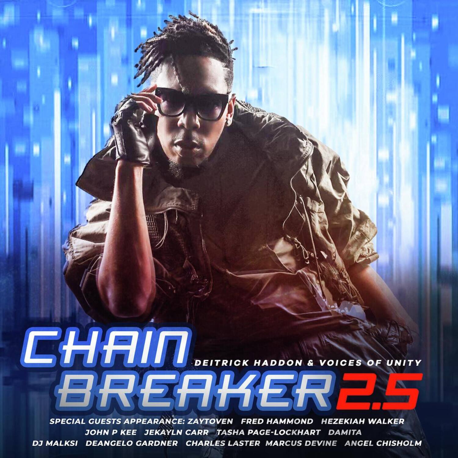 CHAIN BREAKER 2.5  
DEITRICK HADDON & VOICES OF UNITY  
SPECIAL GUESTS APPEARANCE:  
ZAYTOVEN  
FRED HAMMOND  
HEZEKIAH WALKER  
JOHN P KEE  
JEKAYLN CARR  
TASHA PAGE-LOCKHART  
DAMITA  
DJ MALKSI  
DEANGELO GARDNER  
CHARLES LASTER  
MARCUS DEVINE  
ANGEL CHISHOLM