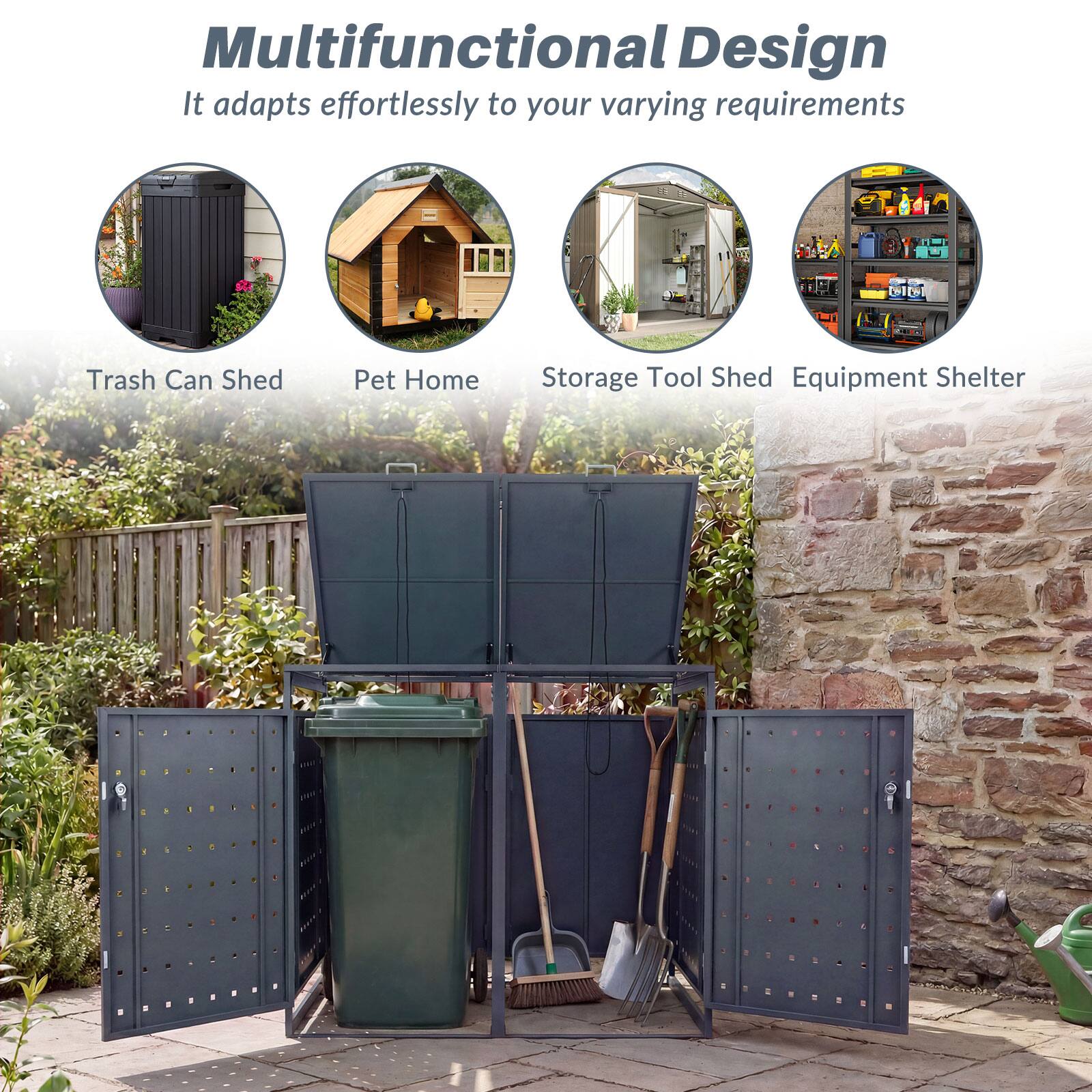 Multifunctional Design  
It adapts effortlessly to your varying requirements  

Trash Can Shed  
Pet Home  
Storage Tool Shed  
Equipment Shelter