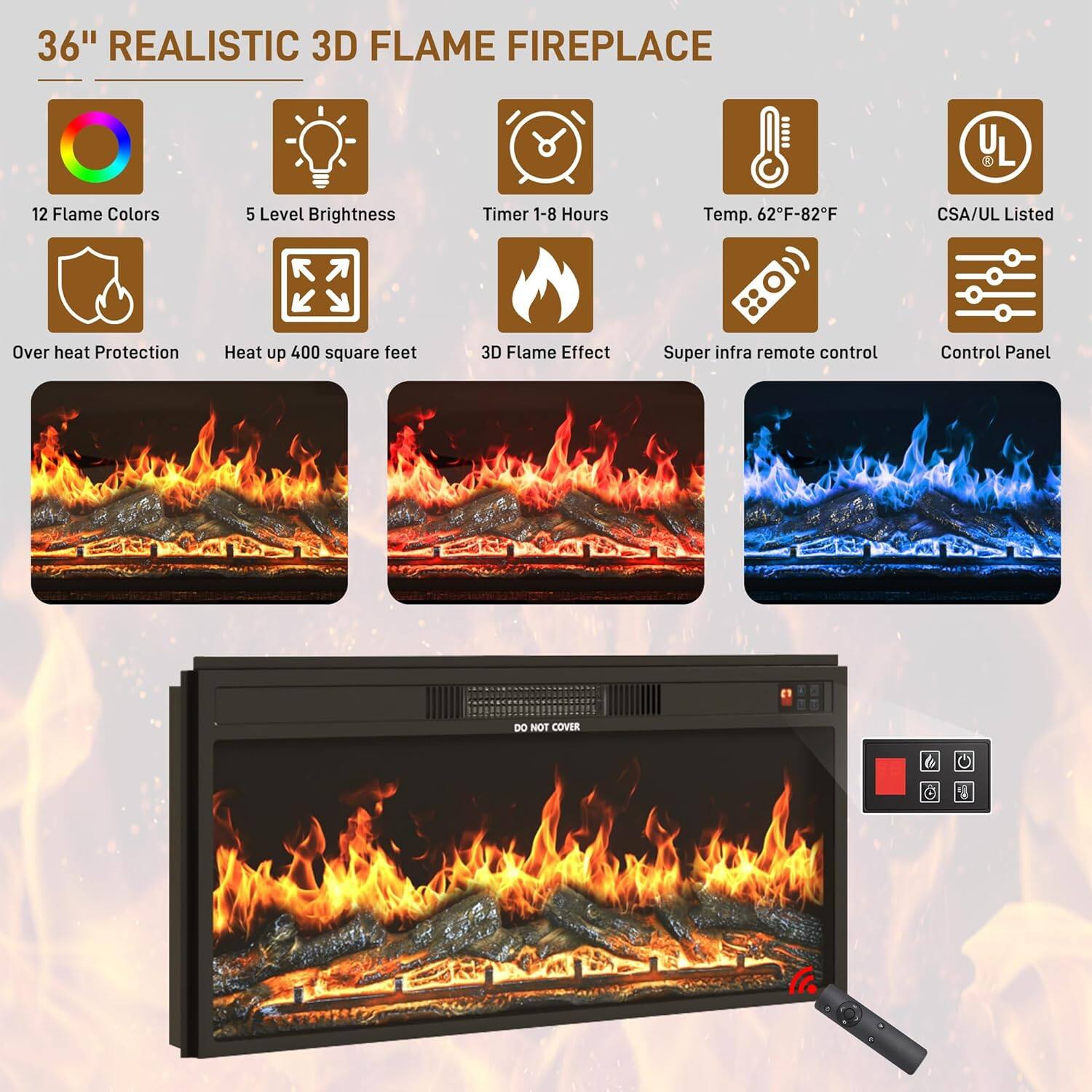 36" REALISTIC 3D FLAME FIREPLACE

- 12 Flame Colors
- 5 Level Brightness
- Timer 1-8 Hours
- Temp. 62°F-82°F
- CSA/UL Listed
- Over heat Protection
- Heat up 400 square feet
- 3D Flame Effect
- Super infra remote control
- Control Panel
- DO NOT COVER