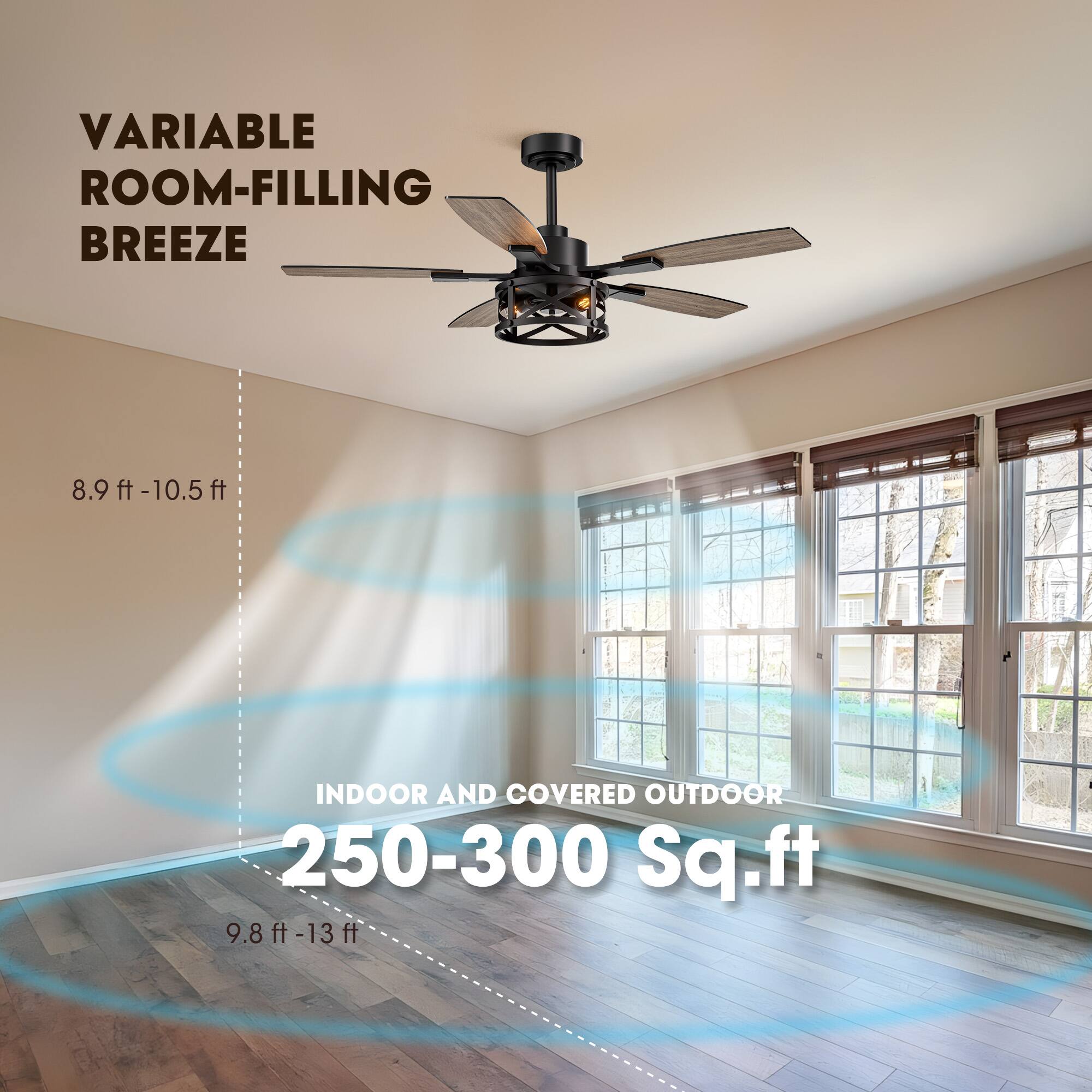 VARIABLE ROOM-FILLING BREEZE

8.9 ft - 10.5 ft

INDOOR AND COVERED OUTDOOR

250-300 Sq.ft

9.8 ft - 13 ft