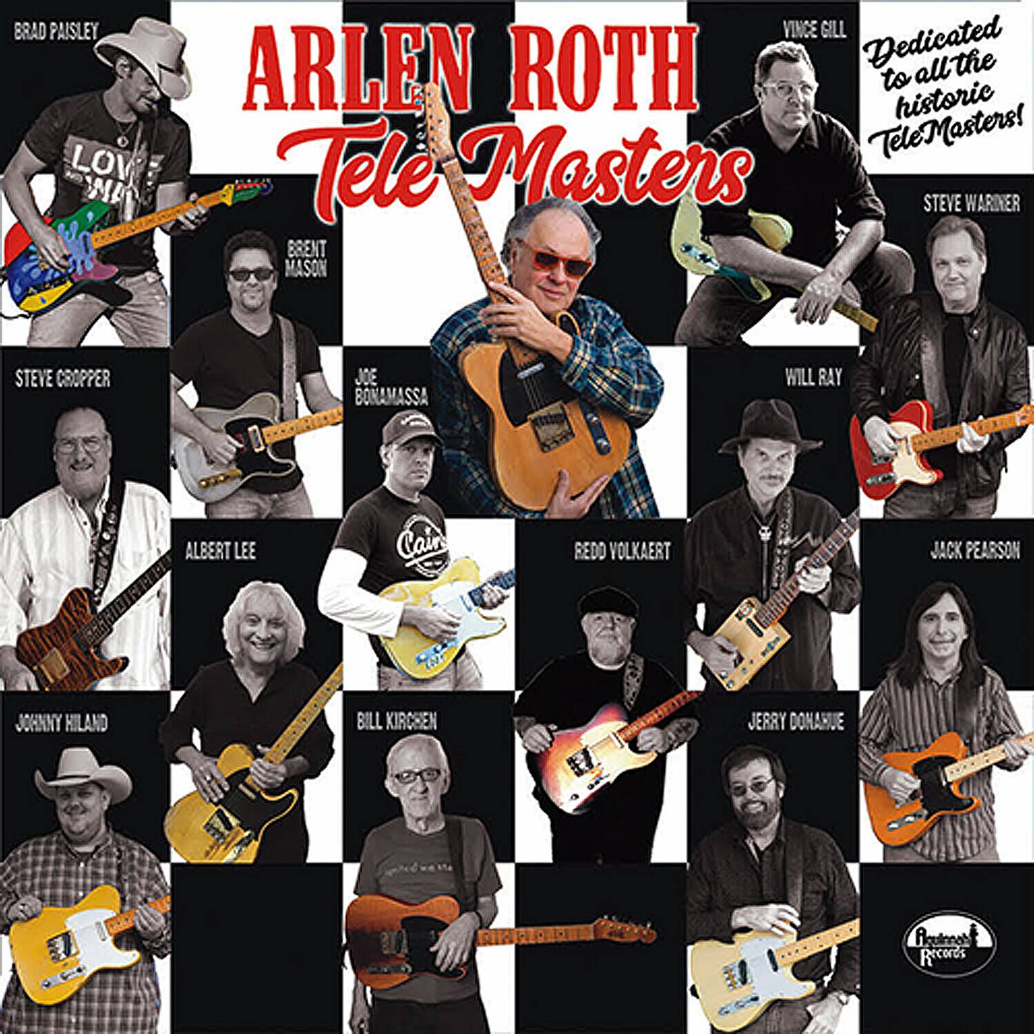 ARLEN ROTH  
Tele Masters  

Dedicated to all the historic TeleMasters!  

BRAD PAISLEY  
VINCE GILL  
STEVE WARINER  
BRENT MASON  
JOE BONAMASSA  
WILL RAY  
ALBERT LEE  
REDD VOLKAERT  
JACK PEARSON  
JOHNNY HILAND  
BILL KIRCHEN  
JERRY DONARUE  
STEVE CROPPER  
ALOUINAT Records