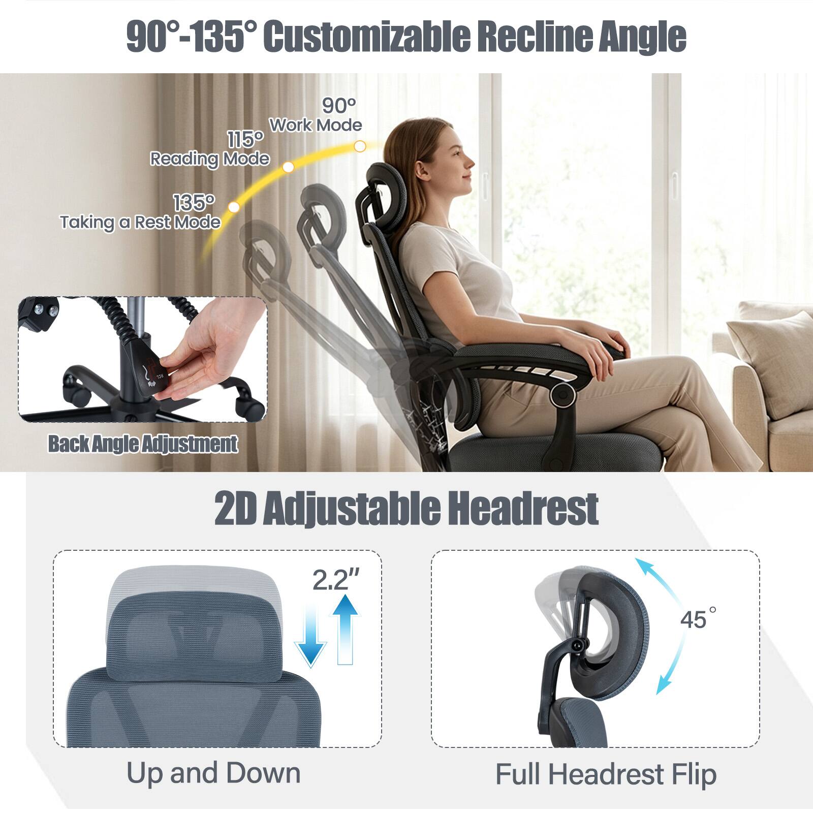 90°-135° Customizable Recline Angle

90° Work Mode
115° Reading Mode
135° Taking a Rest Mode

Back Angle Adjustment

2D Adjustable Headrest

2.2" Up and Down

45° Full Headrest Flip