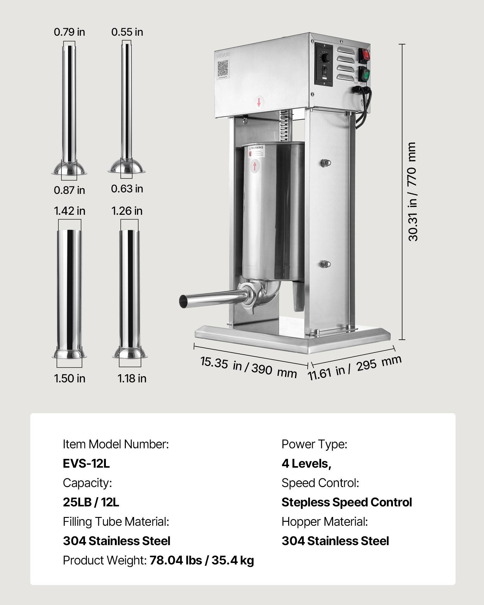 0.79 in  
0.55 in  
0.87 in  
1.42 in  
0.63 in  
1.26 in  
1.50 in  
1.18 in  
15.35 in / 390 mm  
11.61 in / 295 mm  
30.31 in / 770 mm  

Item Model Number: EVS-12L  
Capacity: 25LB / 12L  
Filling Tube Material: 304 Stainless Steel  
Product Weight: 78.04 lbs / 35.4 kg  
Power Type: 4 Levels, Speed Control: Stepless Speed Control  
Hopper Material: 304 Stainless Steel