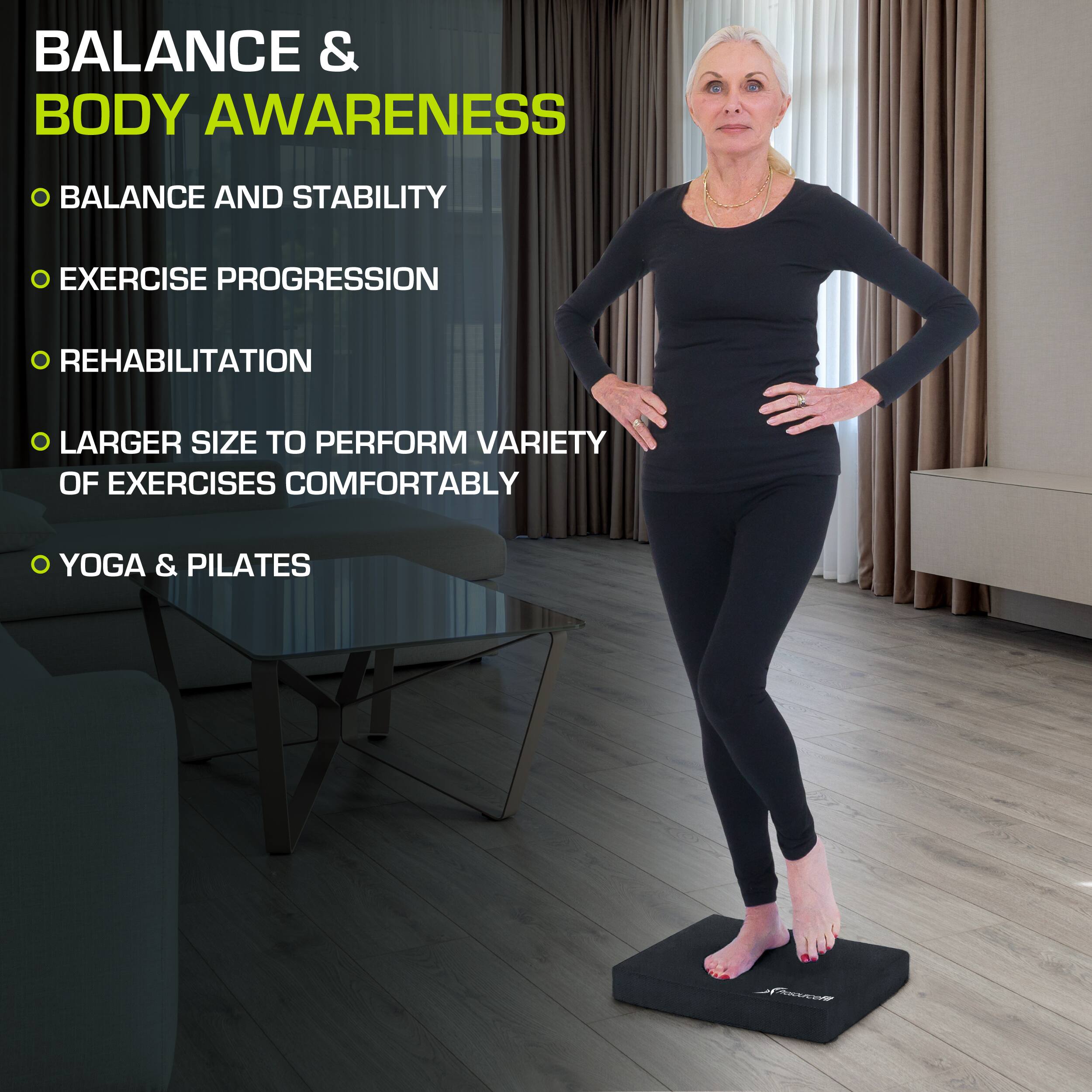 BALANCE & BODY AWARENESS

- BALANCE AND STABILITY
- EXERCISE PROGRESSION
- REHABILITATION
- LARGER SIZE TO PERFORM VARIETY OF EXERCISES COMFORTABLY
- YOGA & PILATES