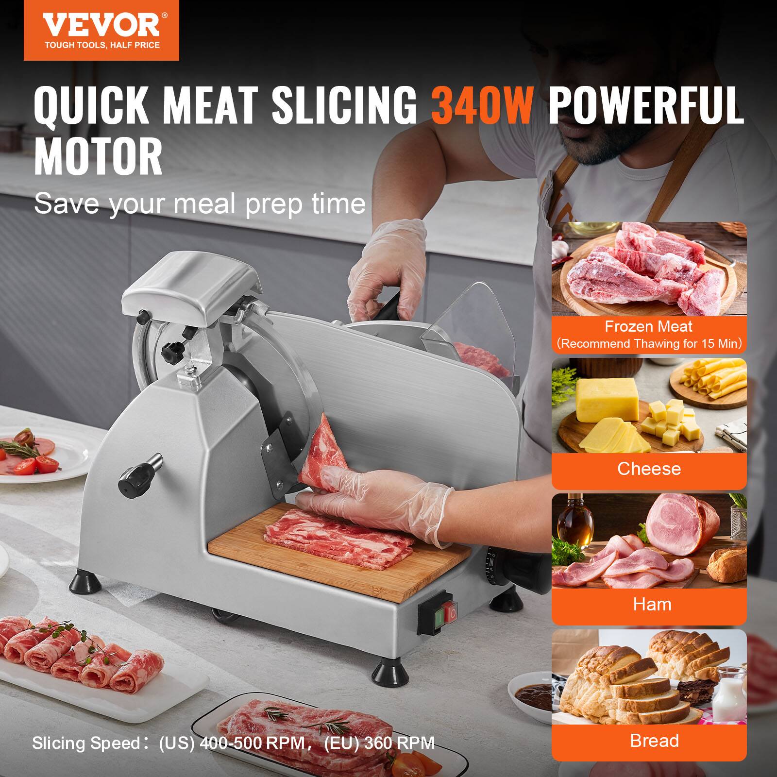 VEVOR  
TOUGH TOOLS, HALF PRICE  

QUICK MEAT SLICING 340W POWERFUL MOTOR  
Save your meal prep time  

Frozen Meat  
(Recommend Thawing for 15 Min)  

Cheese  

Ham  

Bread  

Slicing Speed: (US) 400-500 RPM, (EU) 360 RPM