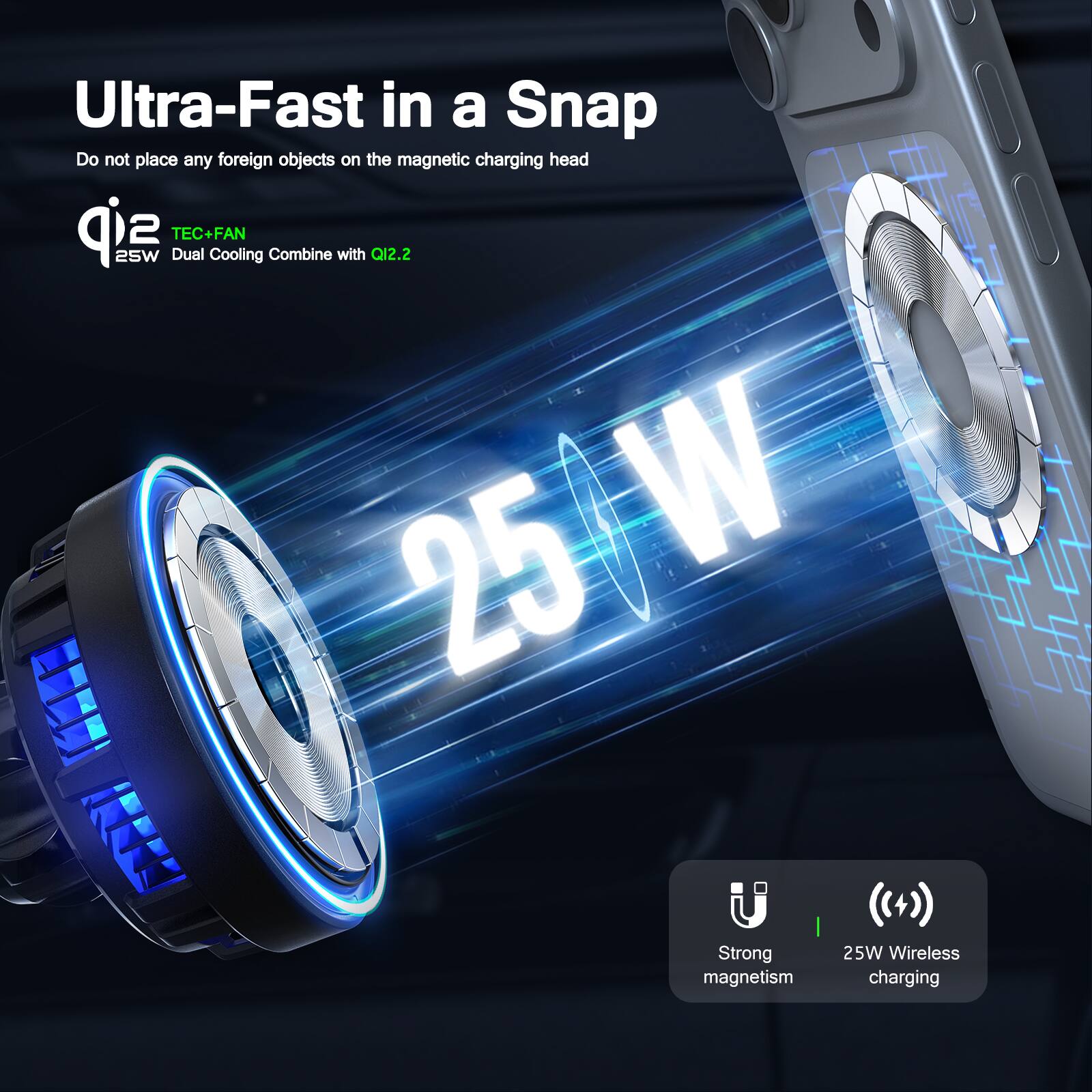 Ultra-Fast in a Snap  
Do not place any foreign objects on the magnetic charging head  

Q12.2  
TEC+FAN  
25W Dual Cooling Combine with Q12.2  

25W  
Strong magnetism  
25W Wireless charging