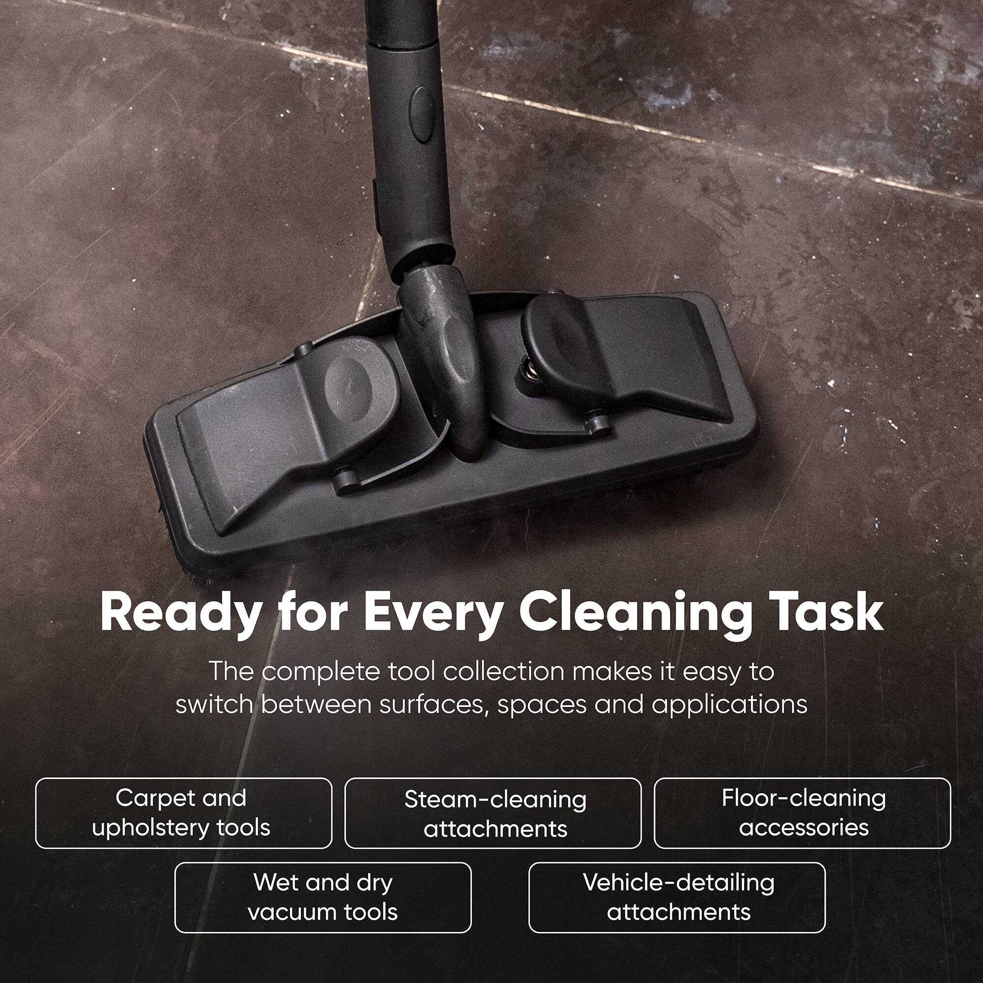 Ready for Every Cleaning Task  
The complete tool collection makes it easy to switch between surfaces, spaces and applications

- Carpet and upholstery tools
- Steam-cleaning attachments
- Floor-cleaning accessories
- Wet and dry vacuum tools
- Vehicle-detailing attachments