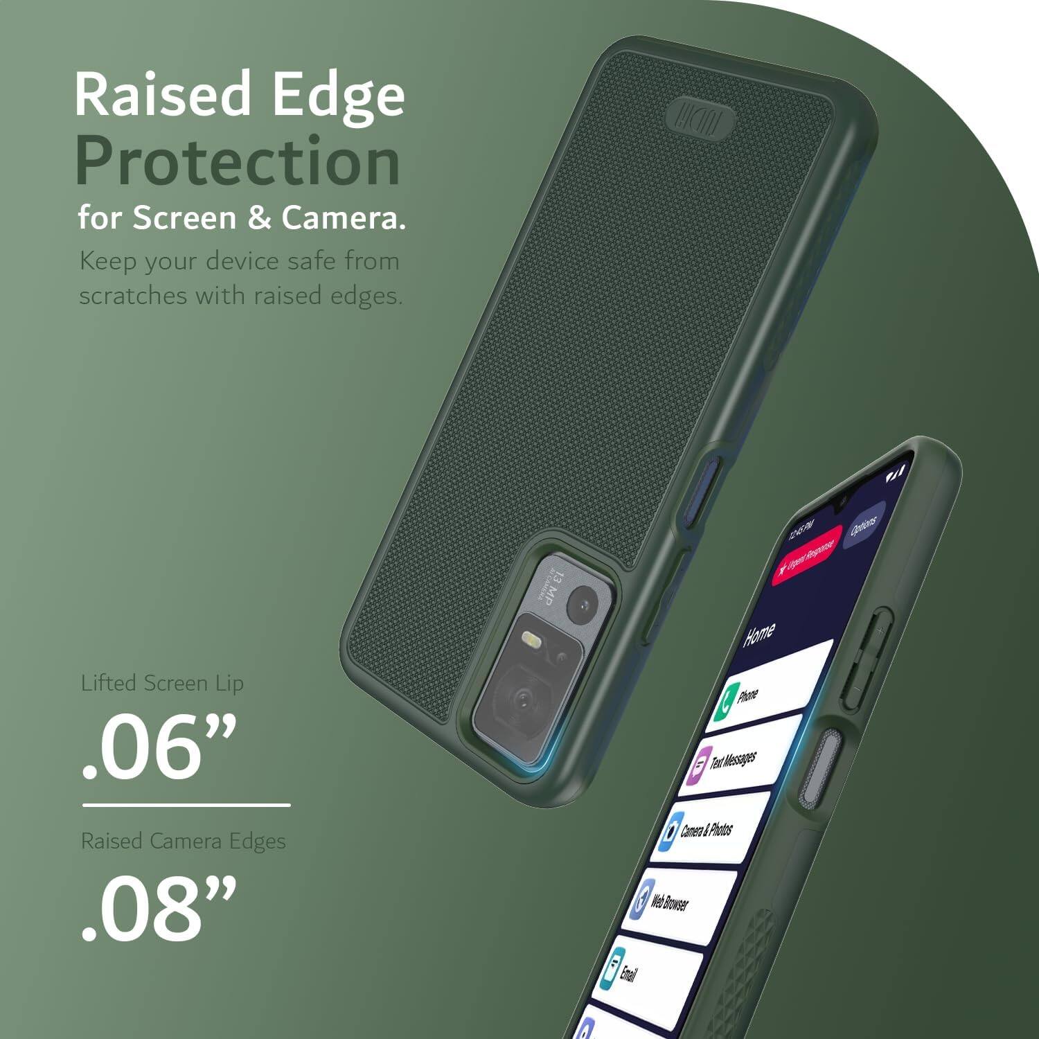 Raised Edge Protection for Screen & Camera.  
Keep your device safe from scratches with raised edges.  

Lifted Screen Lip .06"  
Raised Camera Edges .08"  

Home  
Phone  
Text Messages  
Camera & Photos  
Web Browser  
Email