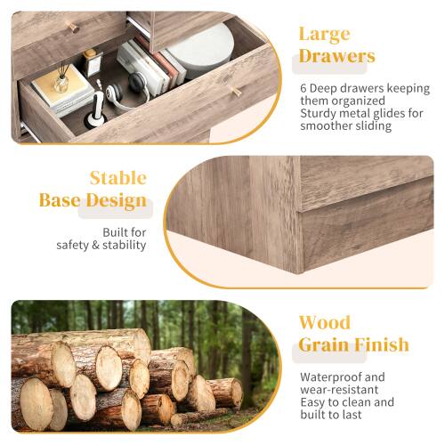 Large Drawers  
6 Deep drawers keeping them organized  
Sturdy metal glides for smoother sliding  

Stable Base Design  
Built for safety & stability  

Wood Grain Finish  
Waterproof and wear-resistant  
Easy to clean and built to last