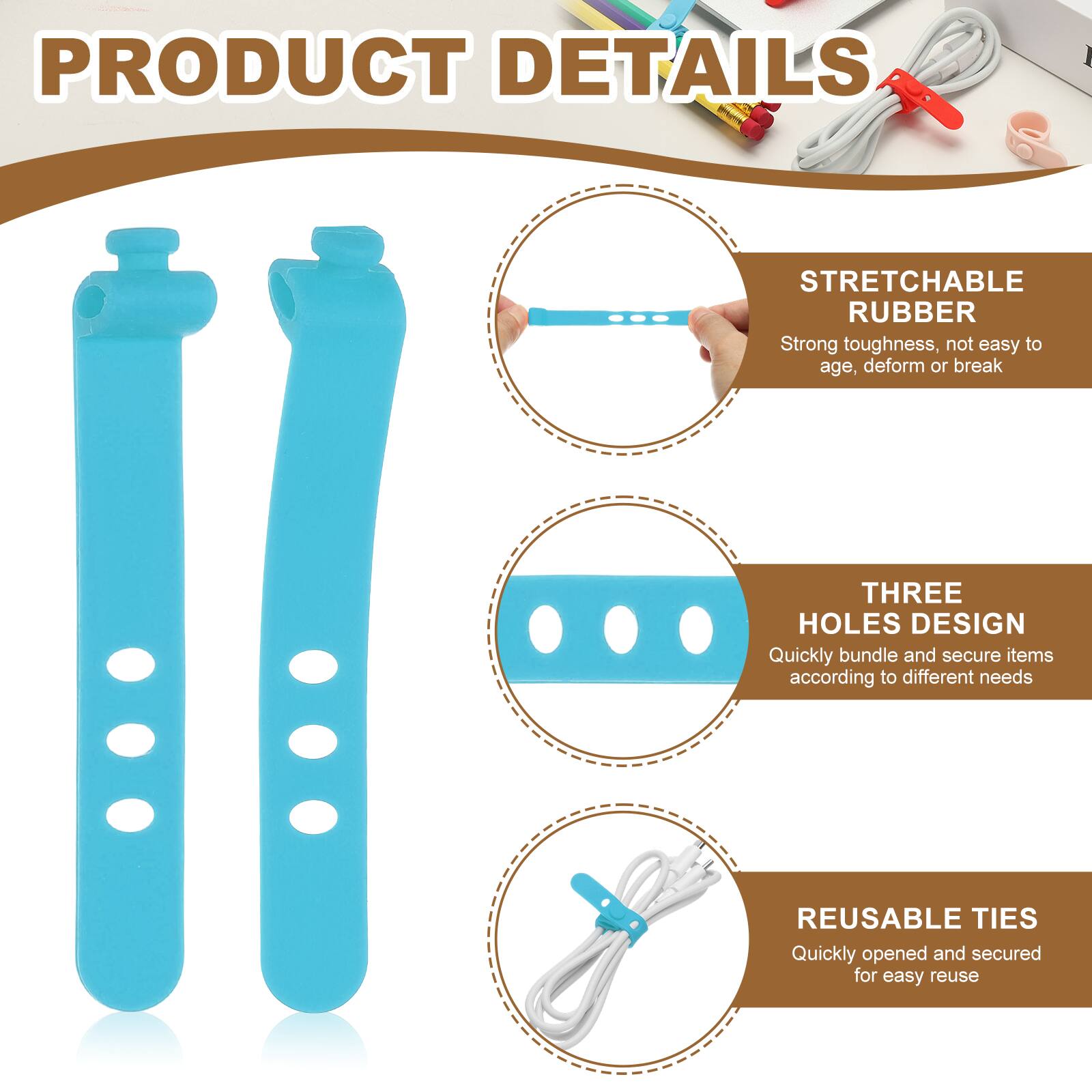 PRODUCT DETAILS

STRETCHABLE RUBBER
Strong toughness, not easy to age, deform or break

THREE HOLES DESIGN
Quickly bundle and secure items according to different needs

REUSABLE TIES
Quickly opened and secured for easy reuse