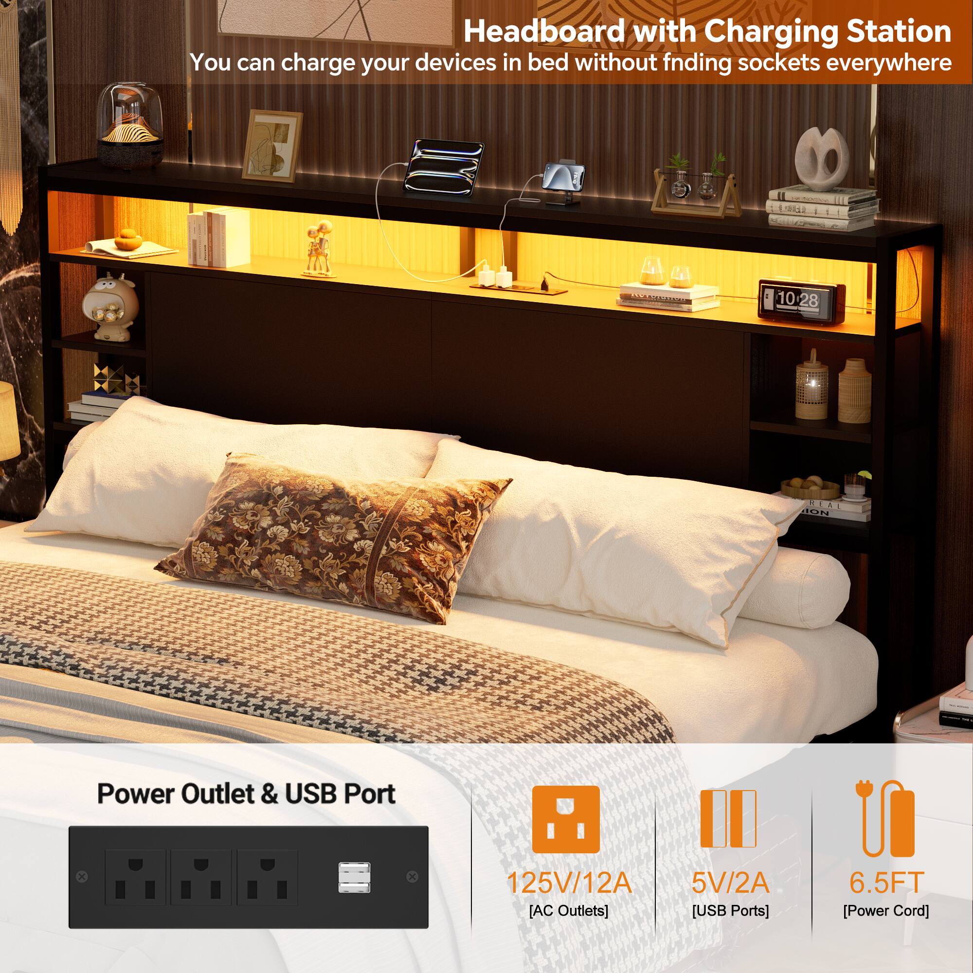 Headboard with Charging Station  
You can charge your devices in bed without finding sockets everywhere  

Power Outlet & USB Port  
125V/12A [AC Outlets]  
5V/2A [USB Ports]  
6.5FT [Power Cord]