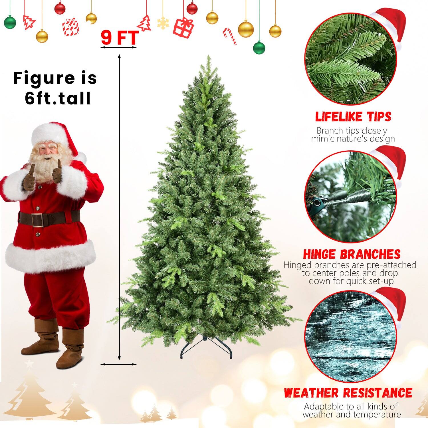 - **9 FT**
- **Figure is 6ft.tall**
- **LIFELIKE TIPS**
  - Branch tips closely mimic nature's design
- **HINGE BRANCHES**
  - Hinged branches are pre-attached to center poles and drop down for quick set-up
- **WEATHER RESISTANCE**
  - Adaptable to all kinds of weather and temperature