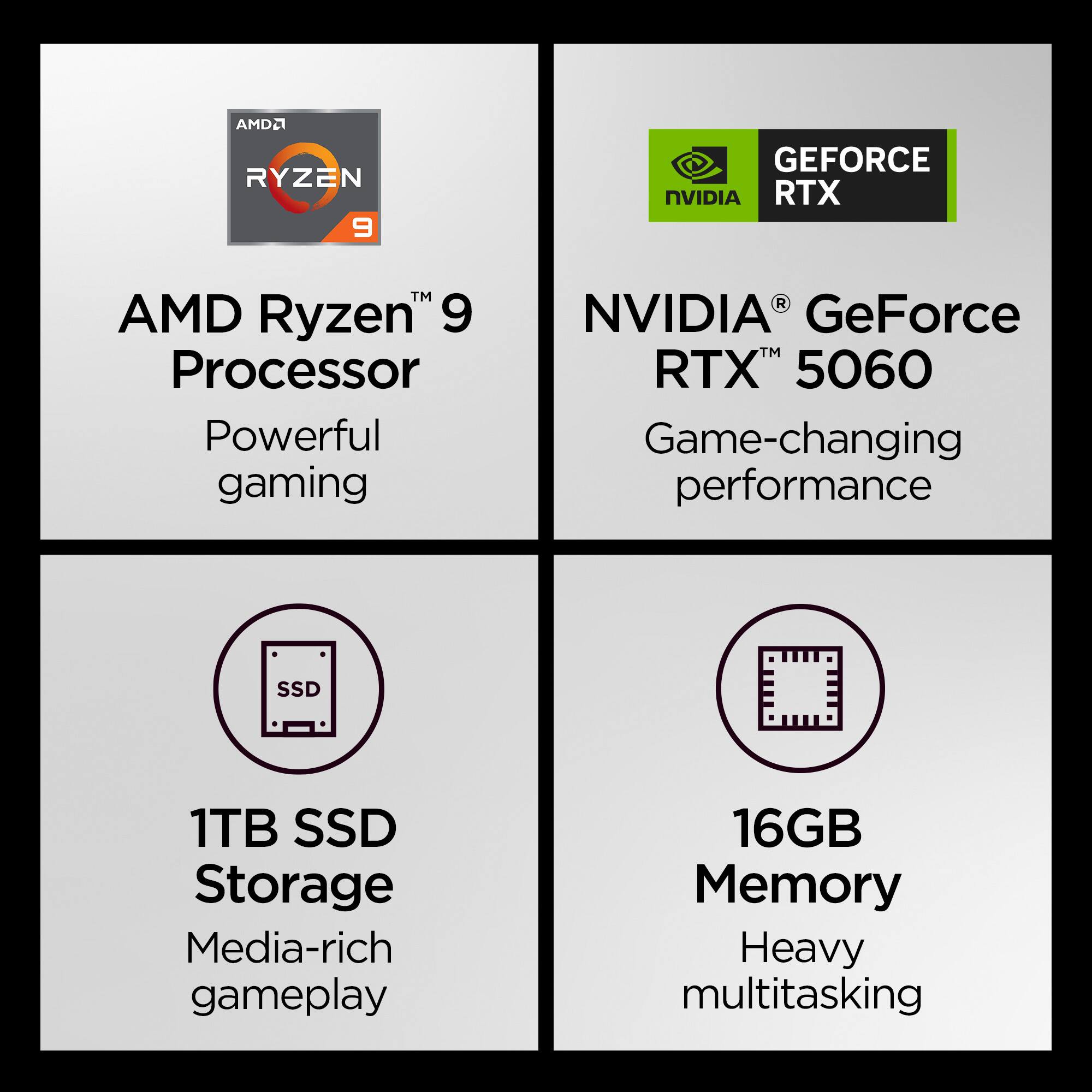 AMD Ryzen 9 Processor  
Powerful gaming  

NVIDIA GeForce RTX 5060  
Game-changing performance  

1TB SSD Storage  
Media-rich gameplay  

16GB Memory  
Heavy multitasking