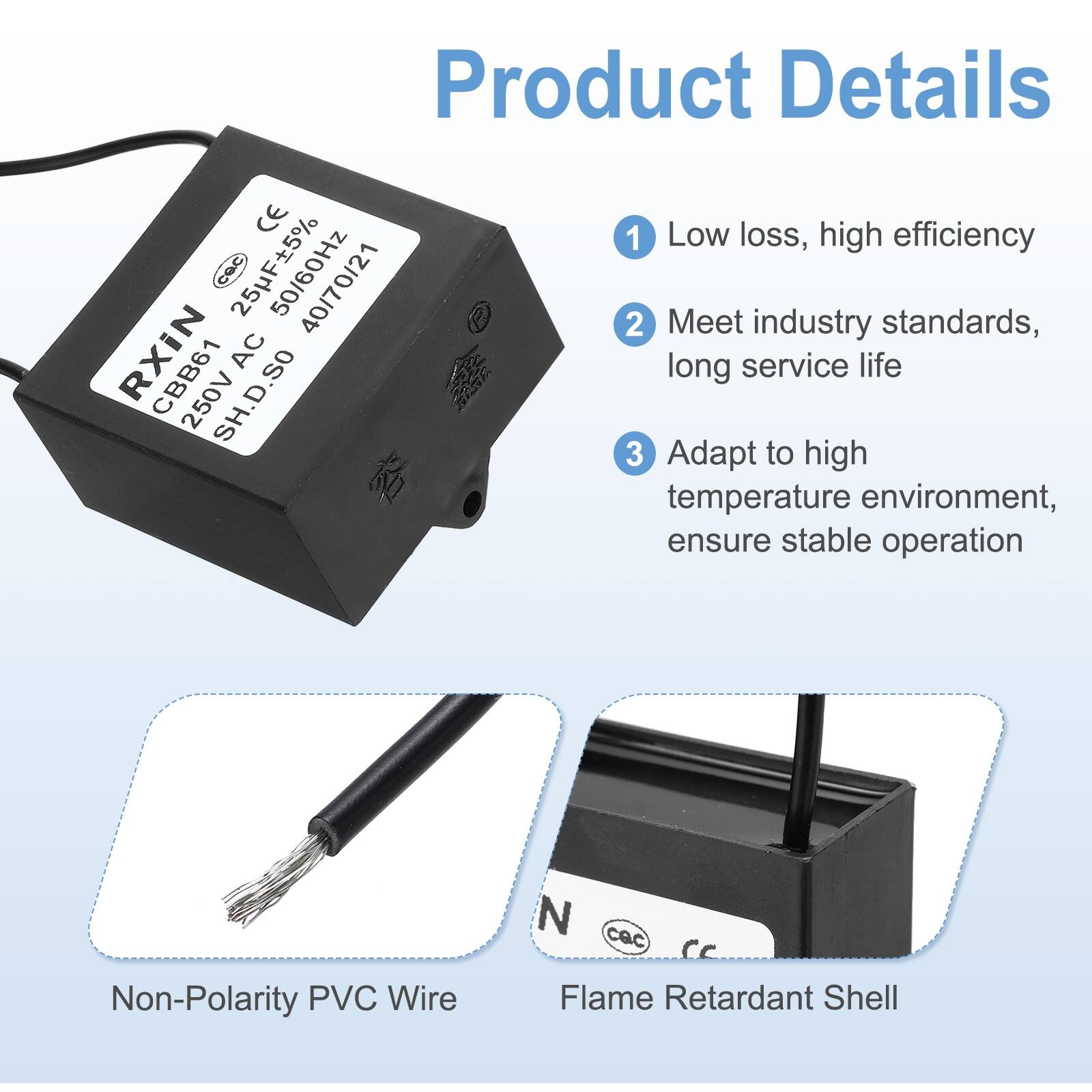 Product Details

1. Low loss, high efficiency
2. Meet industry standards, long service life
3. Adapt to high temperature environment, ensure stable operation

- Non-Polarity PVC Wire
- Flame Retardant Shell

CE
CBB61 250V AC 25uF ±5% 50/60Hz
4007021
SH.D.SO

RXIN