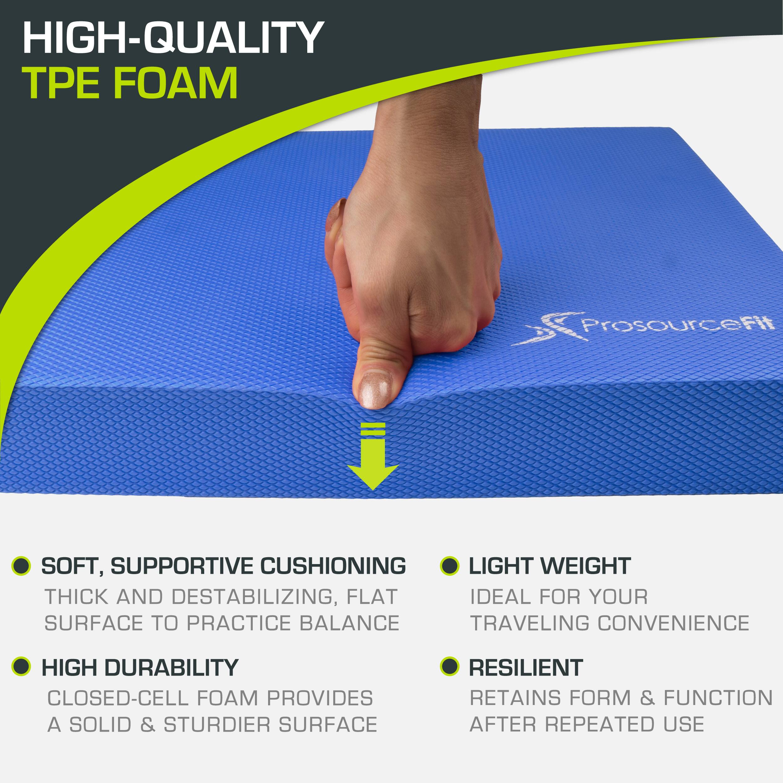 HIGH-QUALITY TPE FOAM Prosourcefit SOFT, SUPPORTIVE CUSHIONING LIGHT WEIGHT THICK AND DESTABILIZING, FLAT SURFACE TO PRACTICE BALANCE TRAVELING CONVENIENCE HIGH DURABILITY CLOSED-CELL FOAM PROVIDES A SOLID & STURDIER SURFACE RESILIENT RETAINS FORM & FUNCTION AFTER REPEATED USE