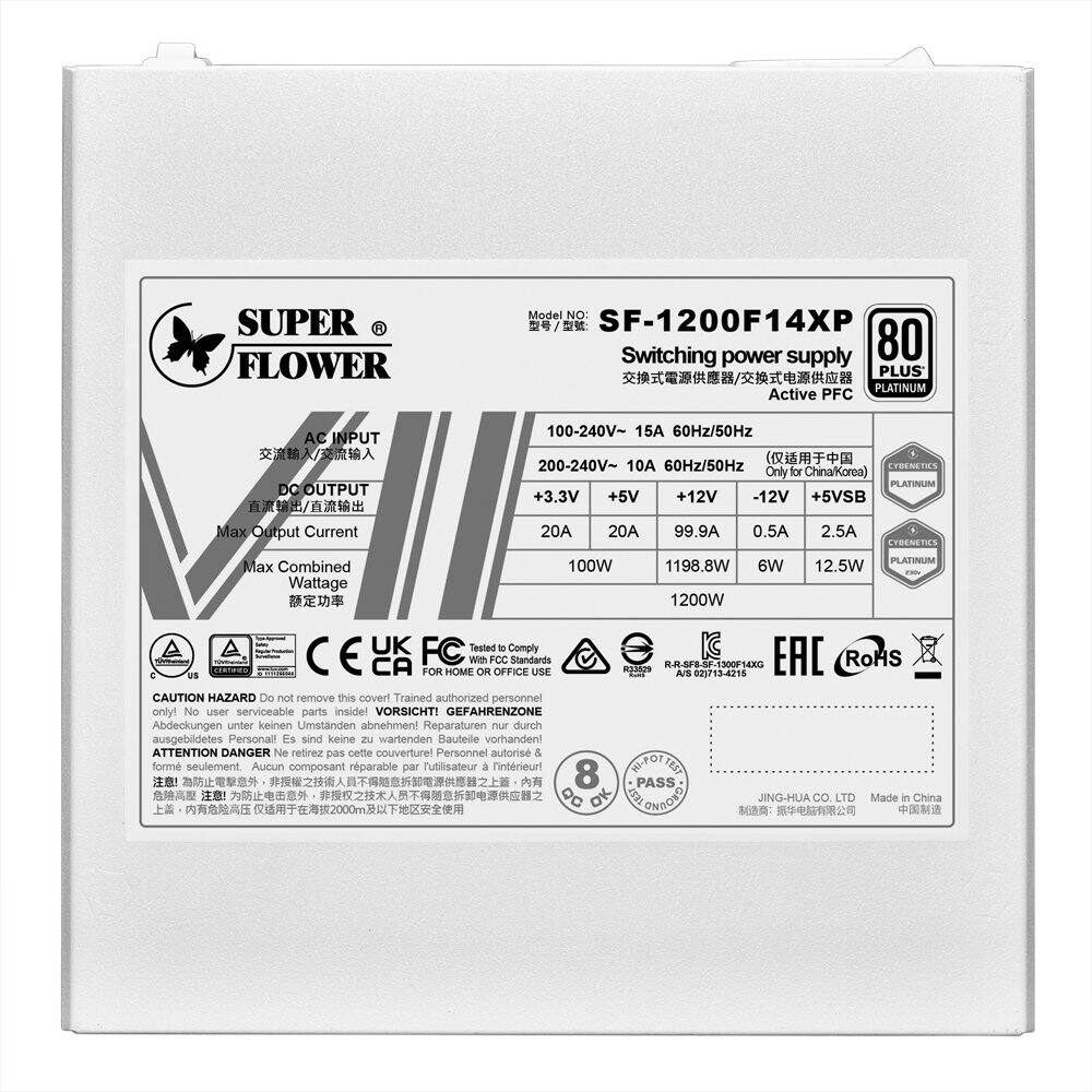 **SUPER FLOWER**

**Model No:** SF-1200F14XP

**Switching Power Supply**

**80 PLUS PLATINUM Active PFC**

**AC INPUT:**
- 100-240V~ 15A 60Hz/50Hz

**DC OUTPUT:**
- +3.3V 20A
- +5V 20A
- +12V 99.9A
- -12V 0.5A
- +5VSB 2.5A

**Max Combined Wattage:**
- 100W
- 1198.8W
- 6W
- 12.5W
- 1200W

**Only for China/Korea**

**Certifications:**
- CE
- FCC
- EAC
- RoHS
- UK FC
- IC
- CA

**Tested to Comply with FCC Standards**

**Platinum Efficiency:**
- 80 PLUS PLATINUM

**Manufactured by:**
- JING-HUA CO., LTD
- Made in China

**Caution