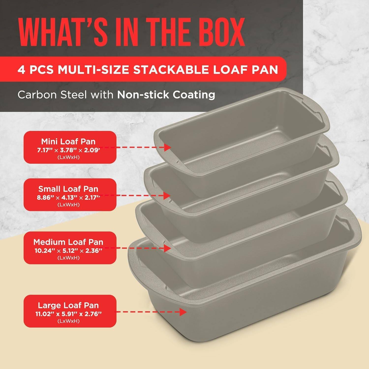 WHAT'S IN THE BOX
4 PCS MULTI-SIZE STACKABLE LOAF PAN
Carbon Steel with Non-stick Coating
Mini Loaf Pan 7.17" x 3.78" x 2.09' (LxWxH)
Small Loaf Pan 8.86" x 4.13" x 2.17" (LxWxH)
Medium Loaf Pan 10.24" x 5.12" x 2.36" (LxWxH)
Large Loaf Pan 11.02" x 5.91" x 2.76" (LxWxH)