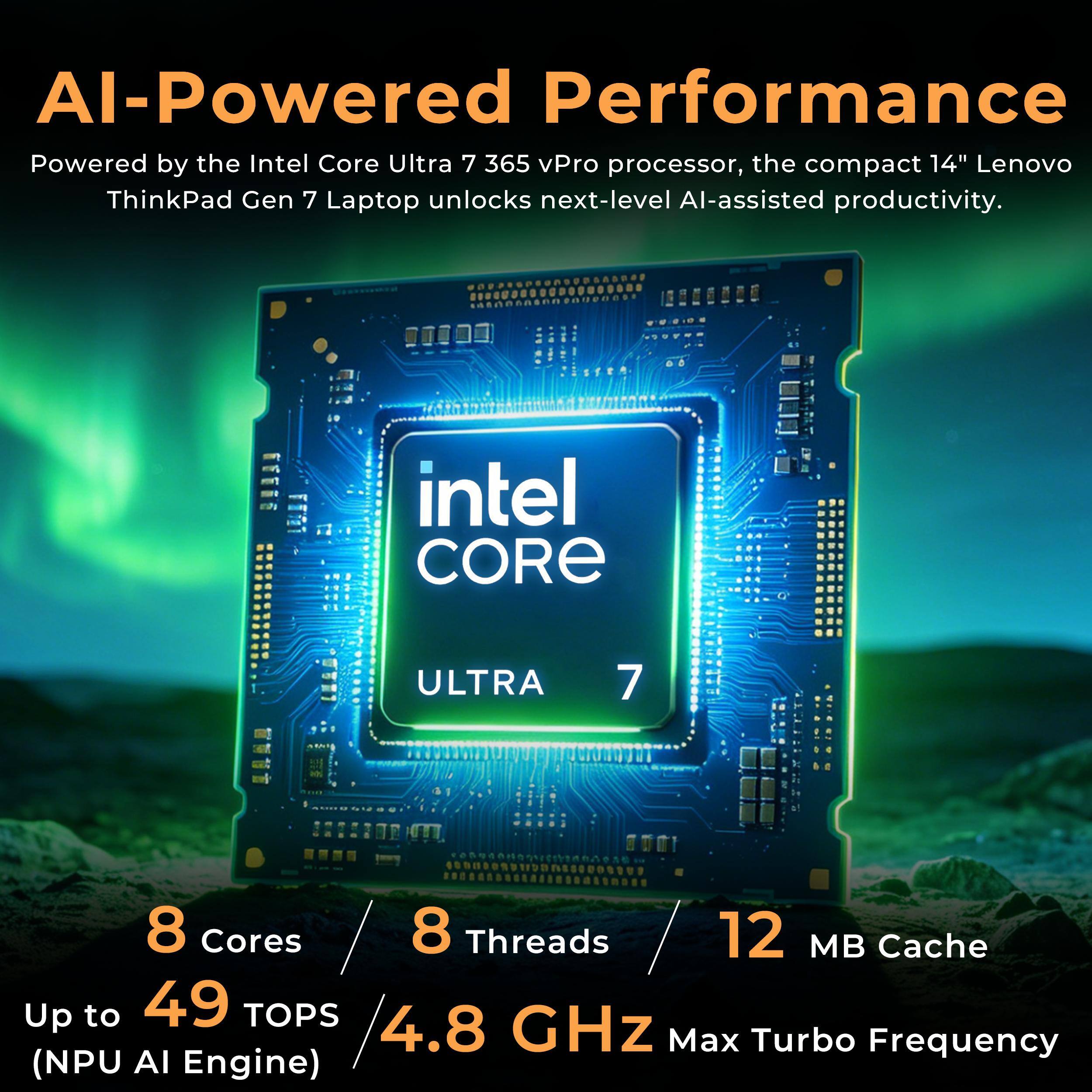 AI-Powered Performance  
Powered by the Intel Core Ultra 7 365 vPro processor, the compact 14" Lenovo ThinkPad Gen 7 Laptop unlocks next-level AI-assisted productivity.

intel CORE  
ULTRA  
7  
8 Cores  
8 Threads  
12 MB Cache  
Up to 49 TOPS  
4.8 GHz Max Turbo Frequency (NPU AI Engine)