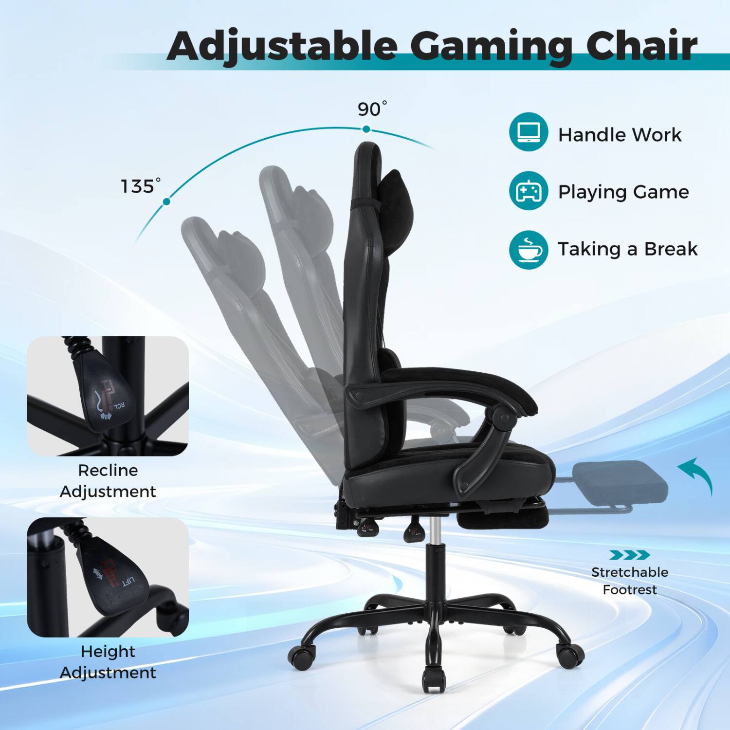 Adjustable Gaming Chair

90°
135°

Handle Work
Playing Game
Taking a Break

Recline Adjustment
Height Adjustment

Stretchable Footrest