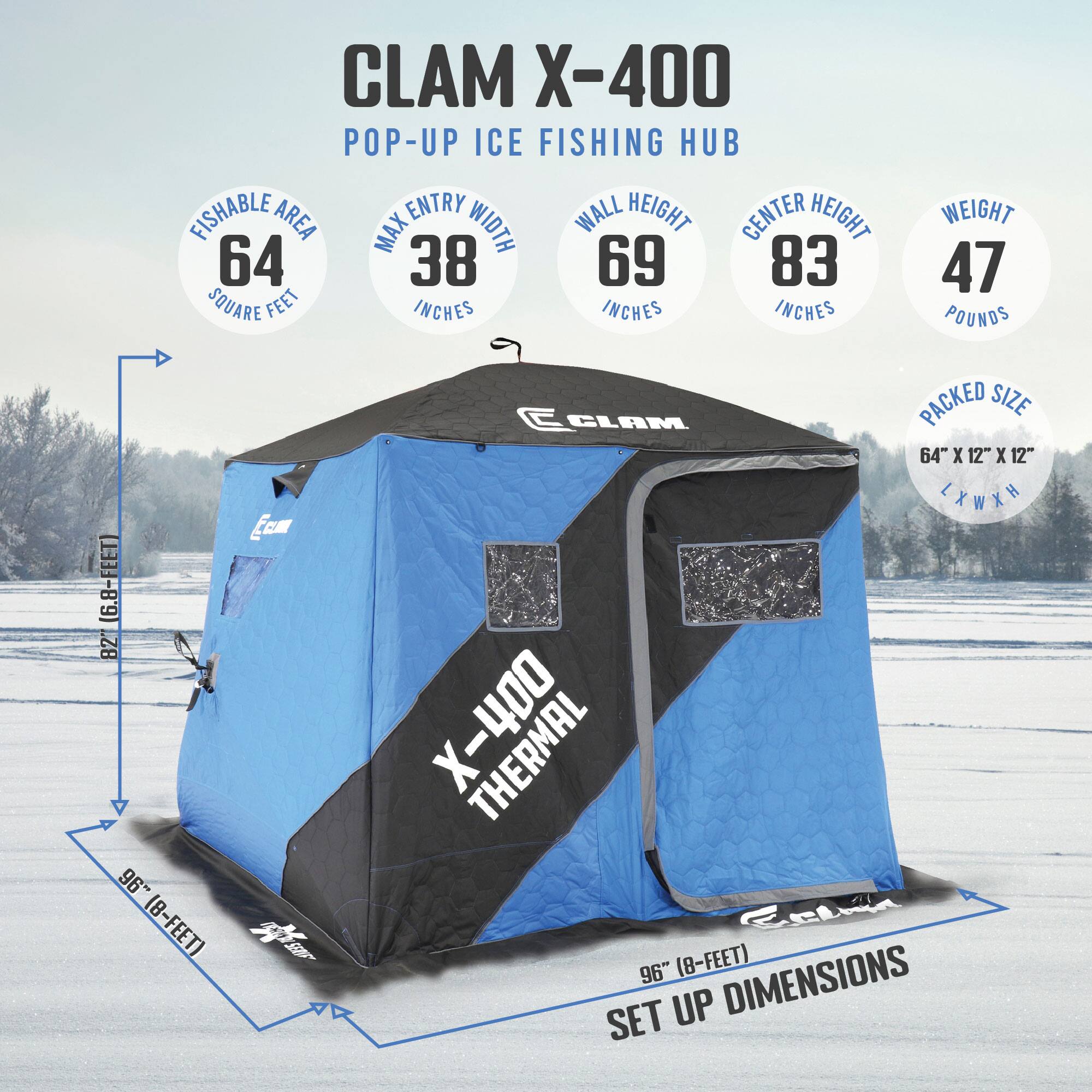 CLAM X-400 POP-UP ICE FISHING HUB

- FISHABLE AREA: 64 SQUARE FEET
- MAX ENTRY WIDTH: 38 INCHES
- WALL HEIGHT: 69 INCHES
- CENTER HEIGHT: 83 INCHES
- WEIGHT: 47 POUNDS
- PACKED SIZE: 64" X 12" X 12" (L X W X H)
- SET UP DIMENSIONS: 96" (8-FEET)