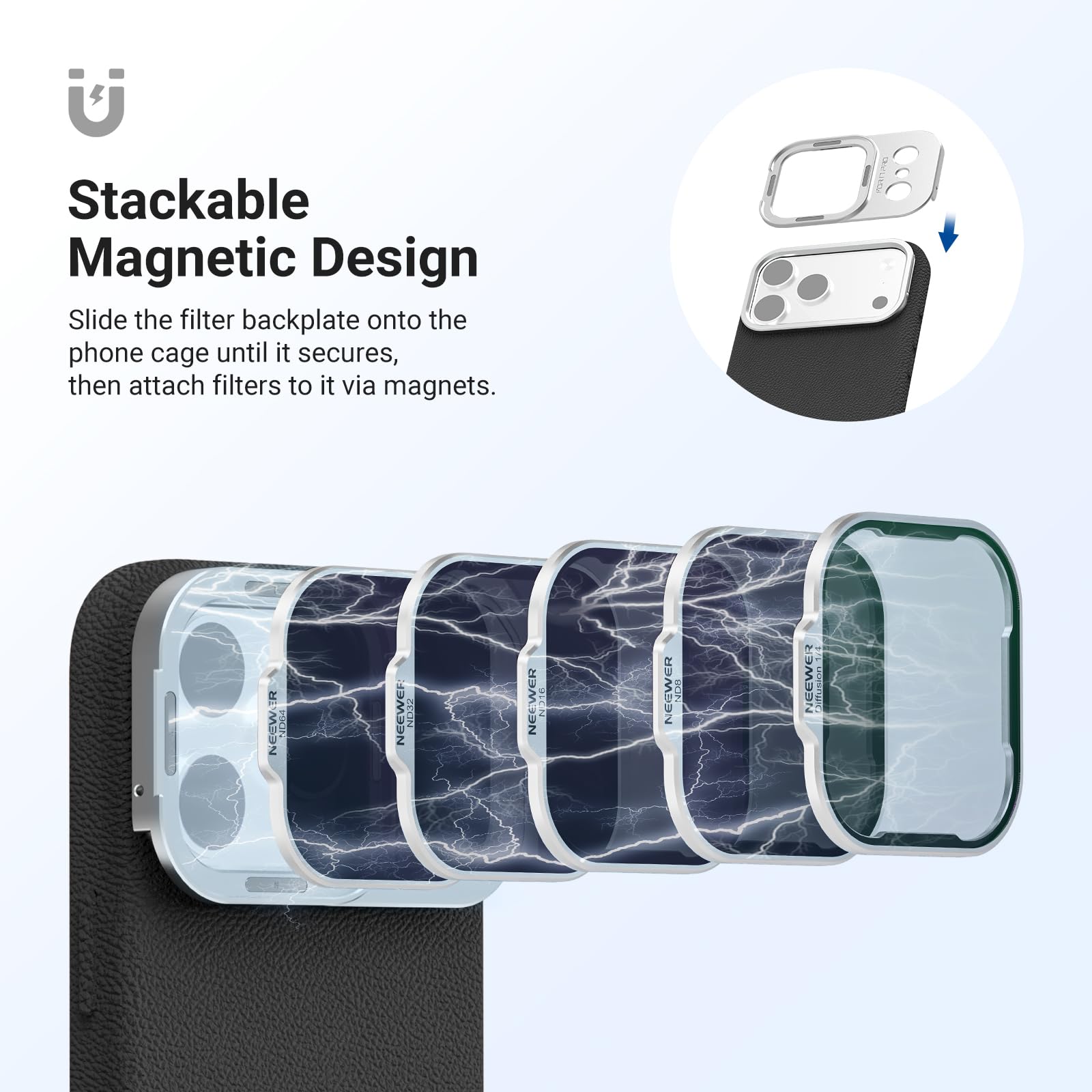 Stackable Magnetic Design  
Slide the filter backplate onto the phone cage until it secures, then attach filters to it via magnets.