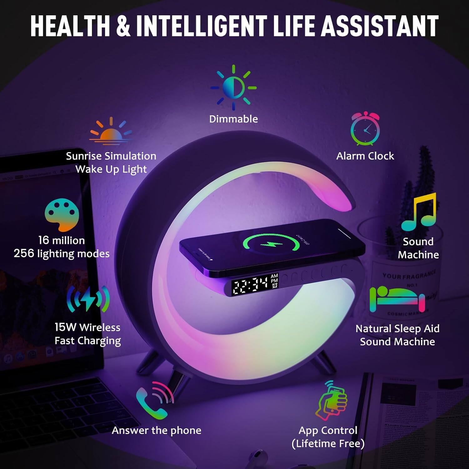 HEALTH & INTELLIGENT LIFE ASSISTANT

- Sunrise Simulation Wake Up Light
- Dimmable
- Alarm Clock
- 16 million 256 lighting modes
- Sound Machine
- 15W Wireless Fast Charging
- Natural Sleep Aid Sound Machine
- Answer the phone
- App Control (Lifetime Free)