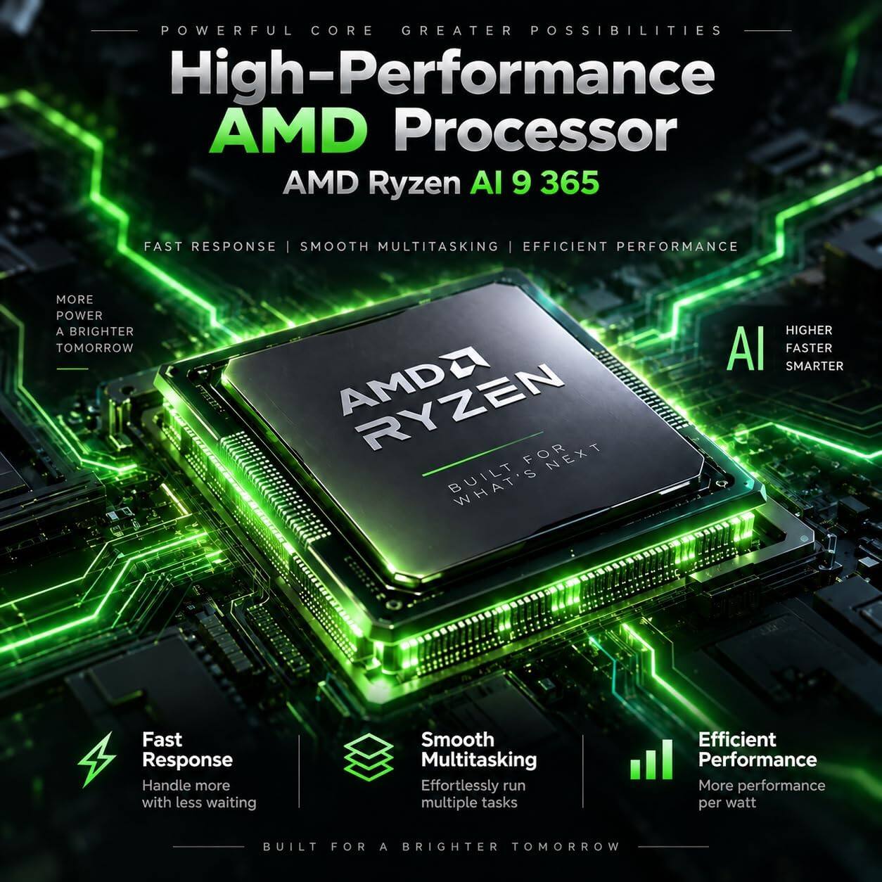 POWERFUL CORE GREATER POSSIBILITIES  
High-Performance AMD Processor  
AMD Ryzen AI 9 365  

FAST RESPONSE | SMOOTH MULTITASKING | EFFICIENT PERFORMANCE  

MORE POWER A BRIGHTER TOMORROW  

AMD RYZEN FOR NEXT WHAT'S NEXT  

HIGHER AI FASTER SMARTER  

Fast Response  
Handle more with less waiting  

Smooth Multitasking  
Effortlessly run multiple tasks  

Efficient Performance  
More performance per watt  

BUILT FOR A BRIGHTER TOMORROW