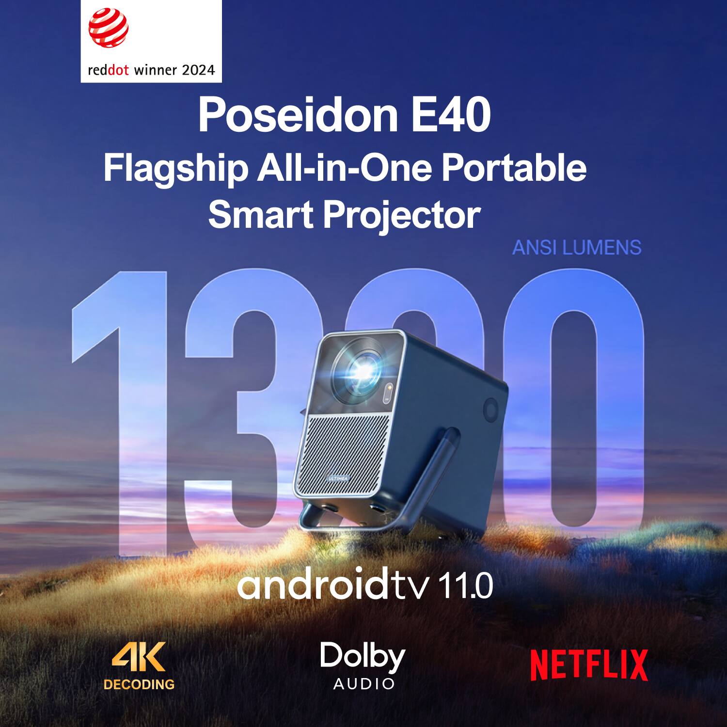 reddot winner 2024  
Poseidon E40  
Flagship All-in-One Portable Smart Projector  
ANSI LUMENS 1300  
androidtv 11.0  
4K Decoding  
Dolby Audio  
NETFLIX