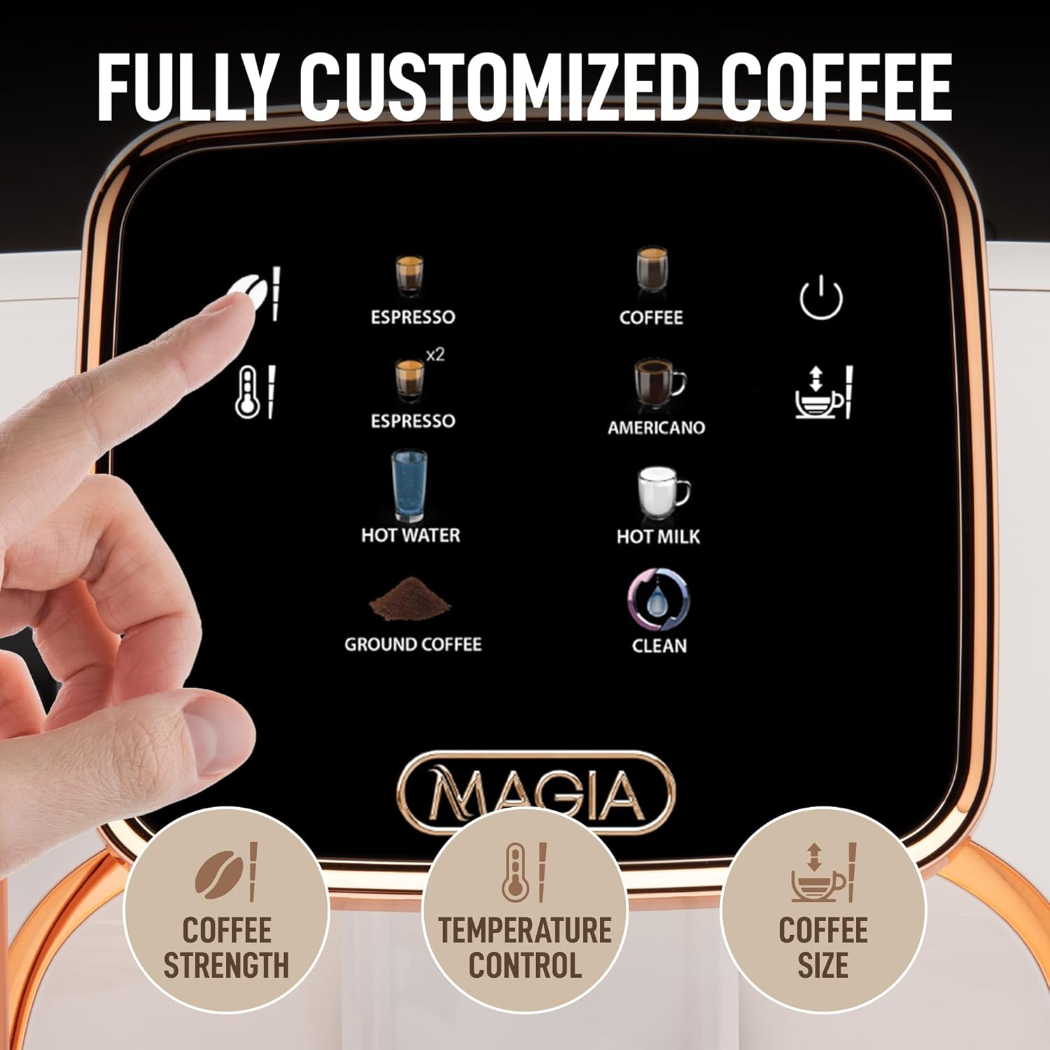 FULLY CUSTOMIZED COFFEE
ESPRESSO x2
ESPRESSO
AMERICANO
HOT WATER
HOT MILK
GROUND COFFEE
CLEAN
COFFEE STRENGTH
TEMPERATURE CONTROL
COFFEE SIZE
MAGIA 8