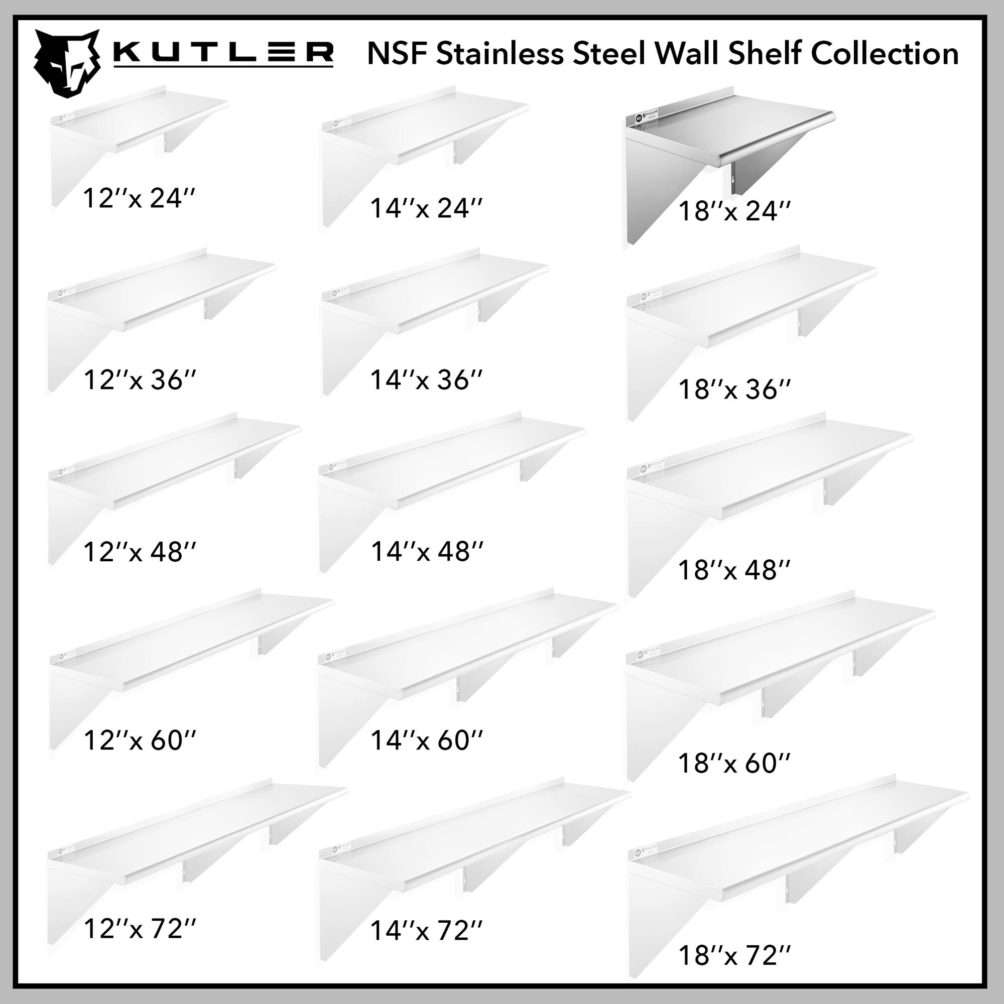 KUTLER NSF Stainless Steel Wall Shelf Collection

12"x 24"
14"x 24"
18"x 24"
12"x 36"
14"x 36"
18"x 36"
12"x 48"
14"x 48"
18"x 48"
12"x 60"
14"x 60"
18"x 60"
12"x 72"
14"x 72"
18"x 72"