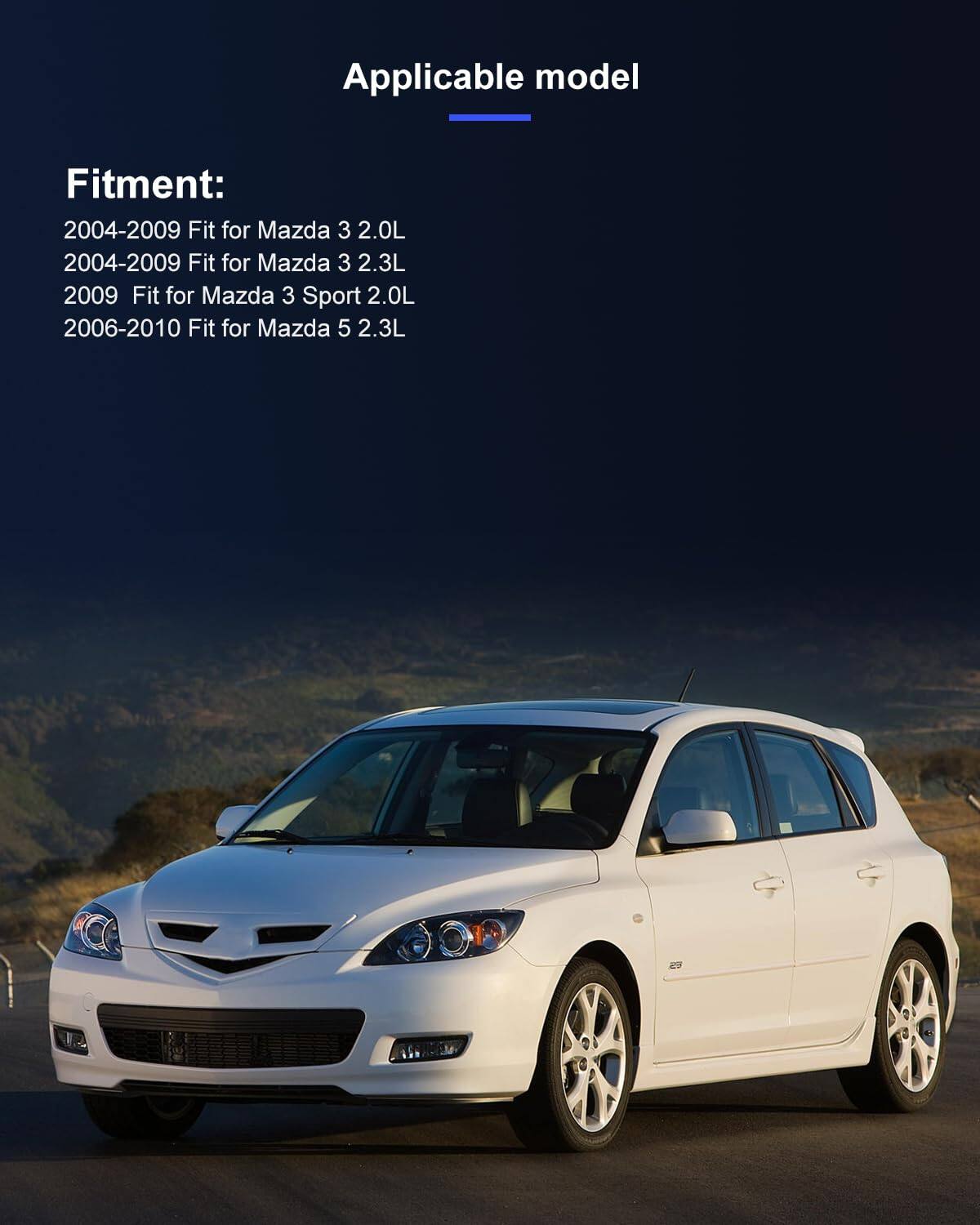 Applicable model

Fitment:
2004-2009 Fit for Mazda 3 2.0L  
2004-2009 Fit for Mazda 3 2.3L  
2009 Fit for Mazda 3 Sport 2.0L  
2006-2010 Fit for Mazda 5 2.3L