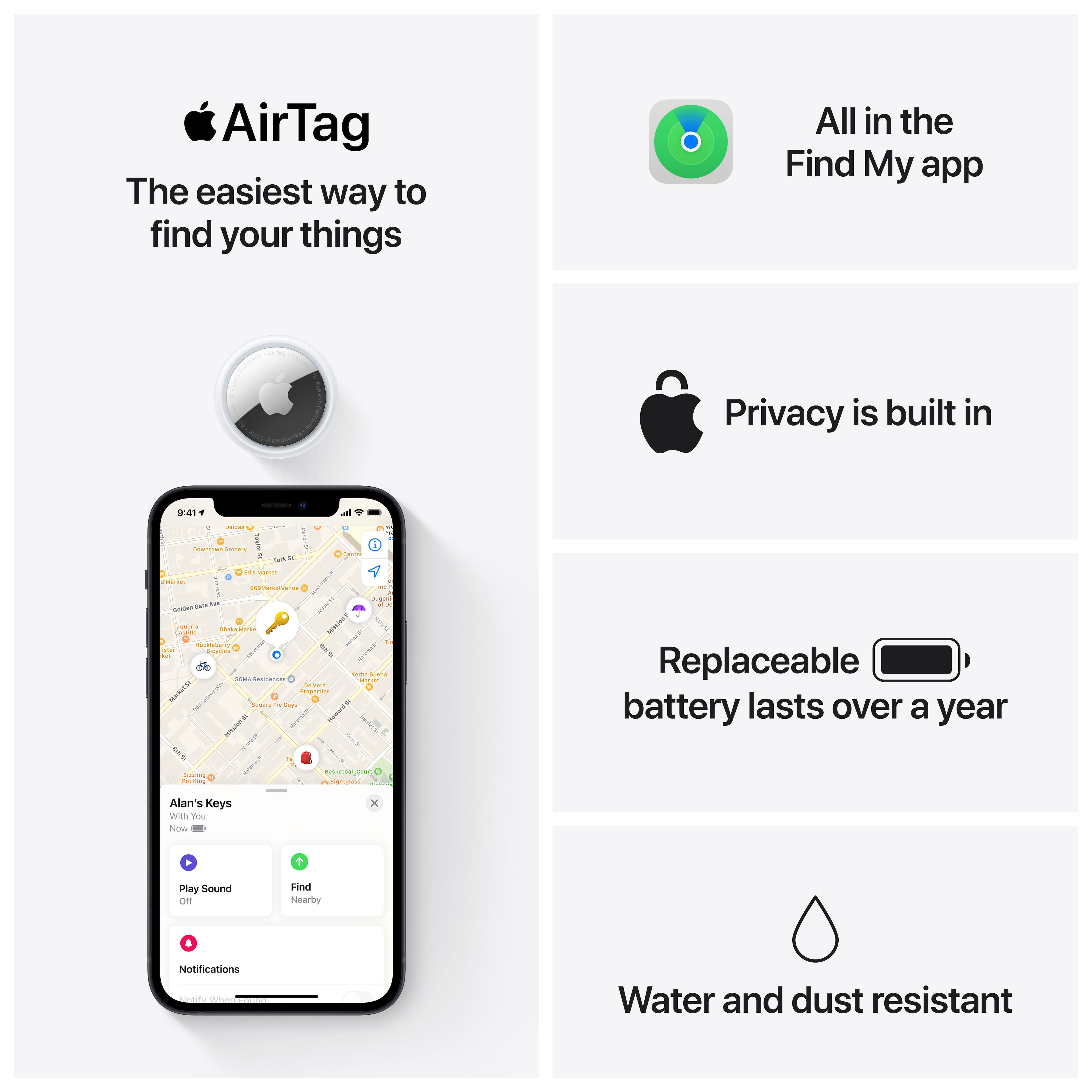 AirTag: The easiest way to find your things. All in the Find My app. Privacy is built in. Replaceable battery lasts over a year. Water and dust resistant.