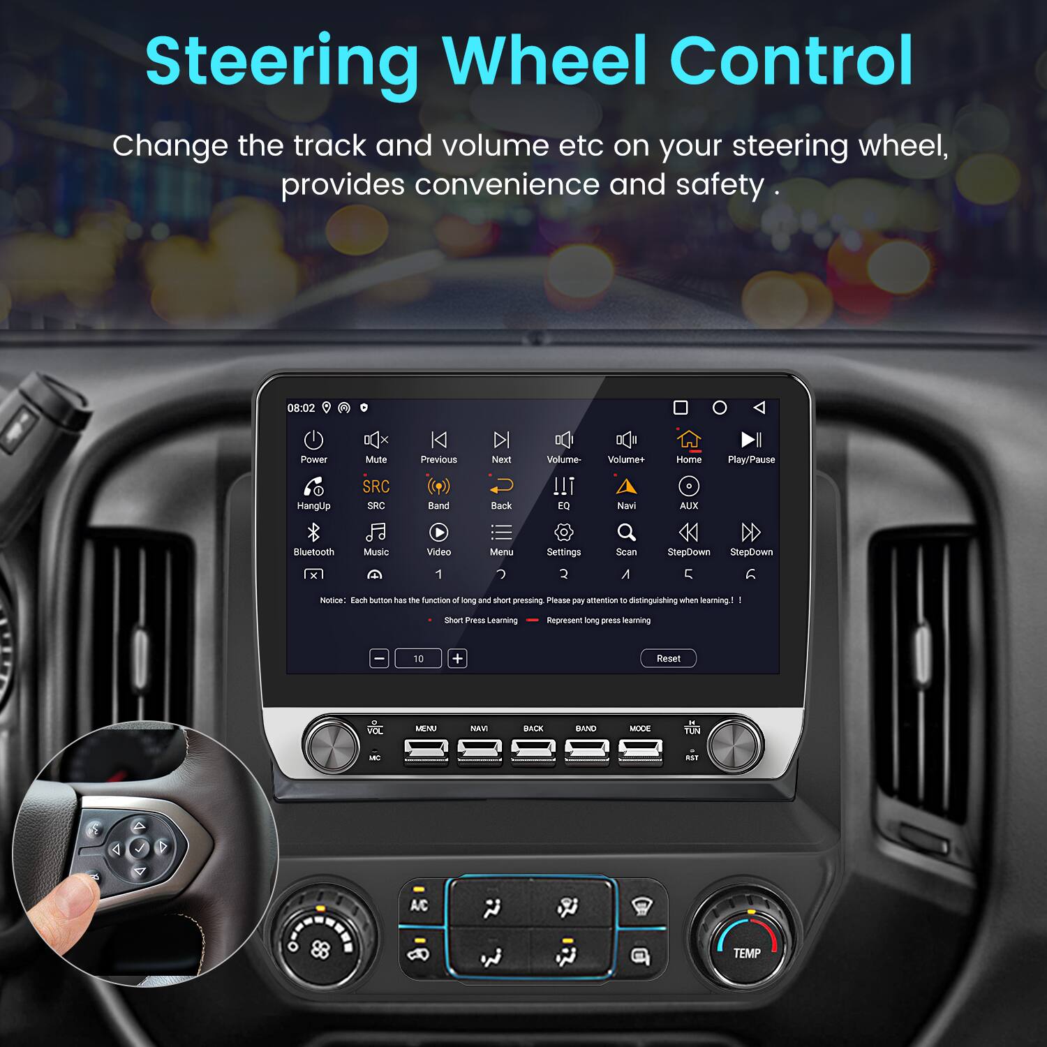 Steering Wheel Control  
Change the track and volume etc on your steering wheel, provides convenience and safety.

08:02  
Power Mute SRC Previous Next Band Neal Back Volume !!! EQ Volume+ Navi Home AUX Play/Pause Bluetooth Music Video 1 Men Settings Scan A StepCowm StepDown C ntae Each humon tas te function L long andd Mhort preseing Please i amentia - distinguishing when arming I Shat mau Learning Pepresent long prerss Maming 10 + Reset VOL MENU NAVI BACK BAND MODE TUN - nan A/C TEMP