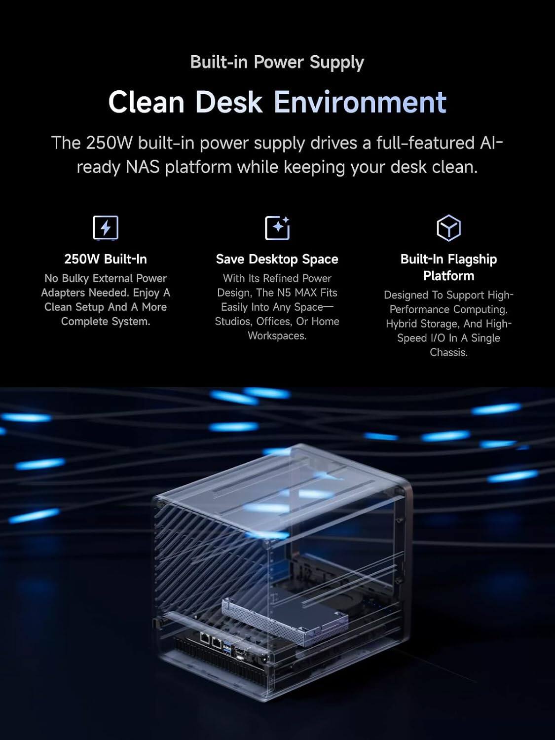Built-in Power Supply  
Clean Desk Environment

The 250W built-in power supply drives a full-featured AI-ready NAS platform while keeping your desk clean.

250W Built-In  
No Bulky External Power Adapters Needed. Enjoy A Clean Setup And A More Complete System.

Save Desktop Space  
With Its Refined Power Design, The N5 MAX Fits Easily Into Any Space—Studios, Offices, Or Home Workspaces.

Built-In Flagship Platform  
Designed To Support High-Performance Computing, Hybrid Storage, And High-Speed I/O In A Single Chassis.
