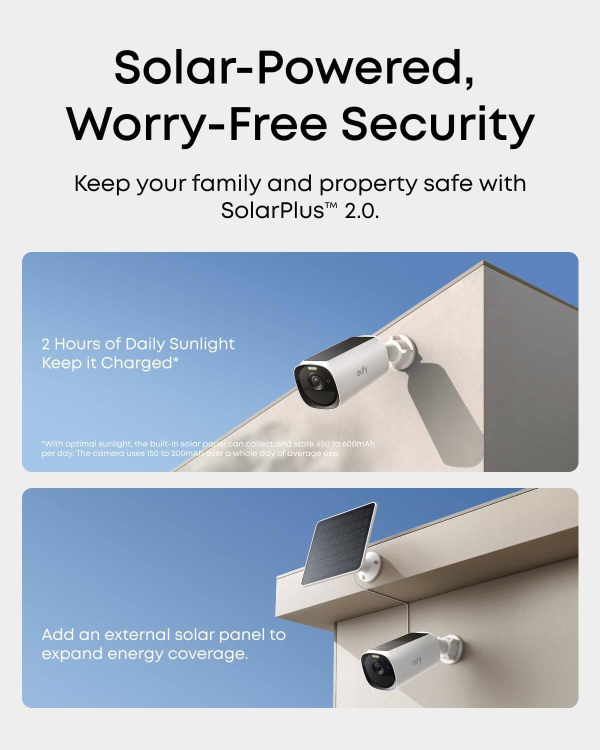 Solar-Powered, Worry-Free Security  
Keep your family and property safe with SolarPlus™ 2.0.  

2 Hours of Daily Sunlight Keep it Charged*  
*With optimal sunlight, the built-in solar panel can collect and store 450 to 600mAh per day. The camera uses 150 to 200mA over a whole day of average use.  

Add an external solar panel to expand energy coverage.