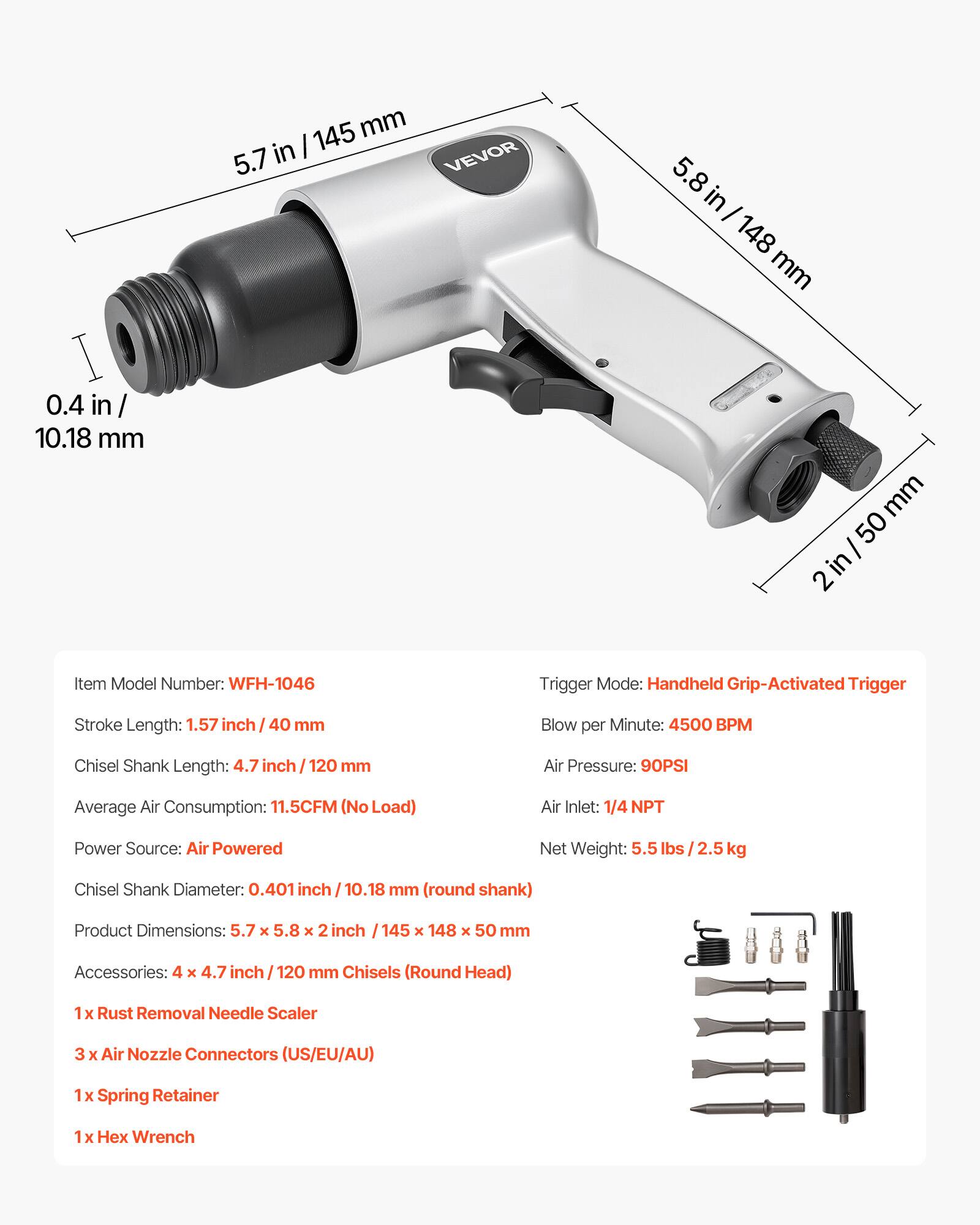 Item Model Number: WFH-1046  
Trigger Mode: Handheld Grip-Activated Trigger  
Stroke Length: 1.57 inch / 40 mm  
Chisel Shank Length: 4.7 inch / 120 mm  
Blow per Minute: 4500 BPM  
Air Pressure: 90PSI  
Average Air Consumption: 11.5CFM (No Load)  
Air Inlet: 1/4 NPT  
Power Source: Air Powered  
Net Weight: 5.5 lbs / 2.5 kg  
Chisel Shank Diameter: 0.401 inch / 10.18 mm (round shank)  
Product Dimensions: 5.7 x 5.8 x 2 inch / 145 x 148 x 50 mm  
Accessories:  
- 4 x 4.7 inch / 120 mm Chisels (Round Head)  
- 1 x Rust Removal Needle Scaler  
- 3 x Air Nozzle Connectors (US/EU/AU)  
- 1 x Spring Retainer  
- 1 x Hex Wrench  

Dimensions:  
- 