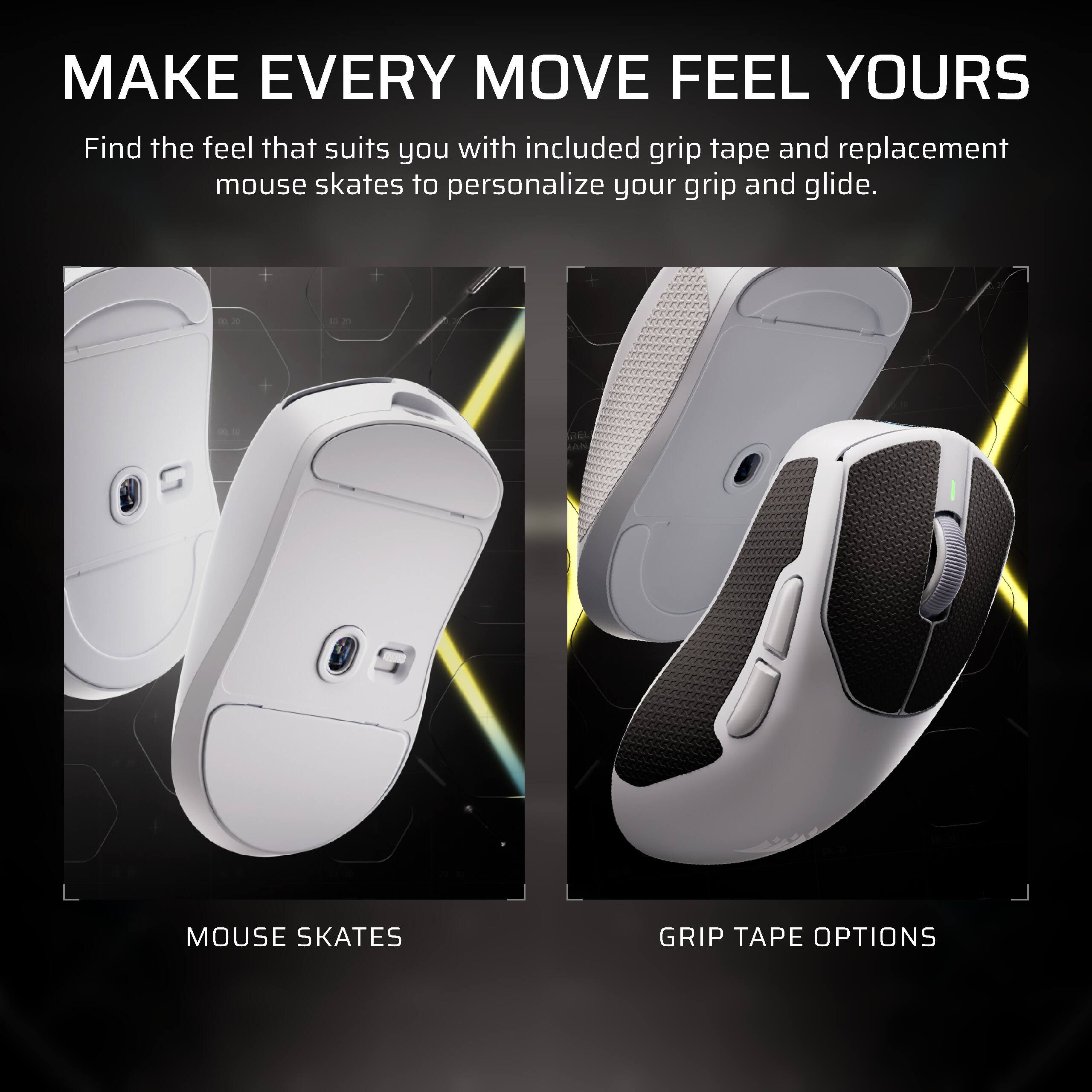 MAKE EVERY MOVE FEEL YOURS

Find the feel that suits you with included grip tape and replacement mouse skates to personalize your grip and glide.

MOUSE SKATES

GRIP TAPE OPTIONS