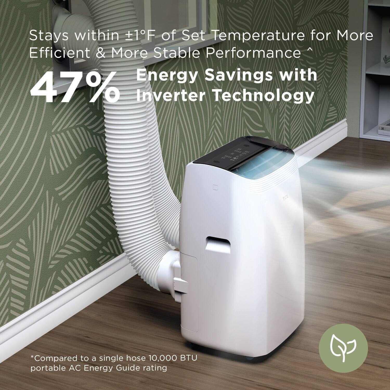 Stays within +1°F of Set Temperature for More Efficient & More Stable Performance. Energy Savings with 47% Inverter Technology. *Compared to a single hose 10,000 BTU portable AC. Energy Guide rating.