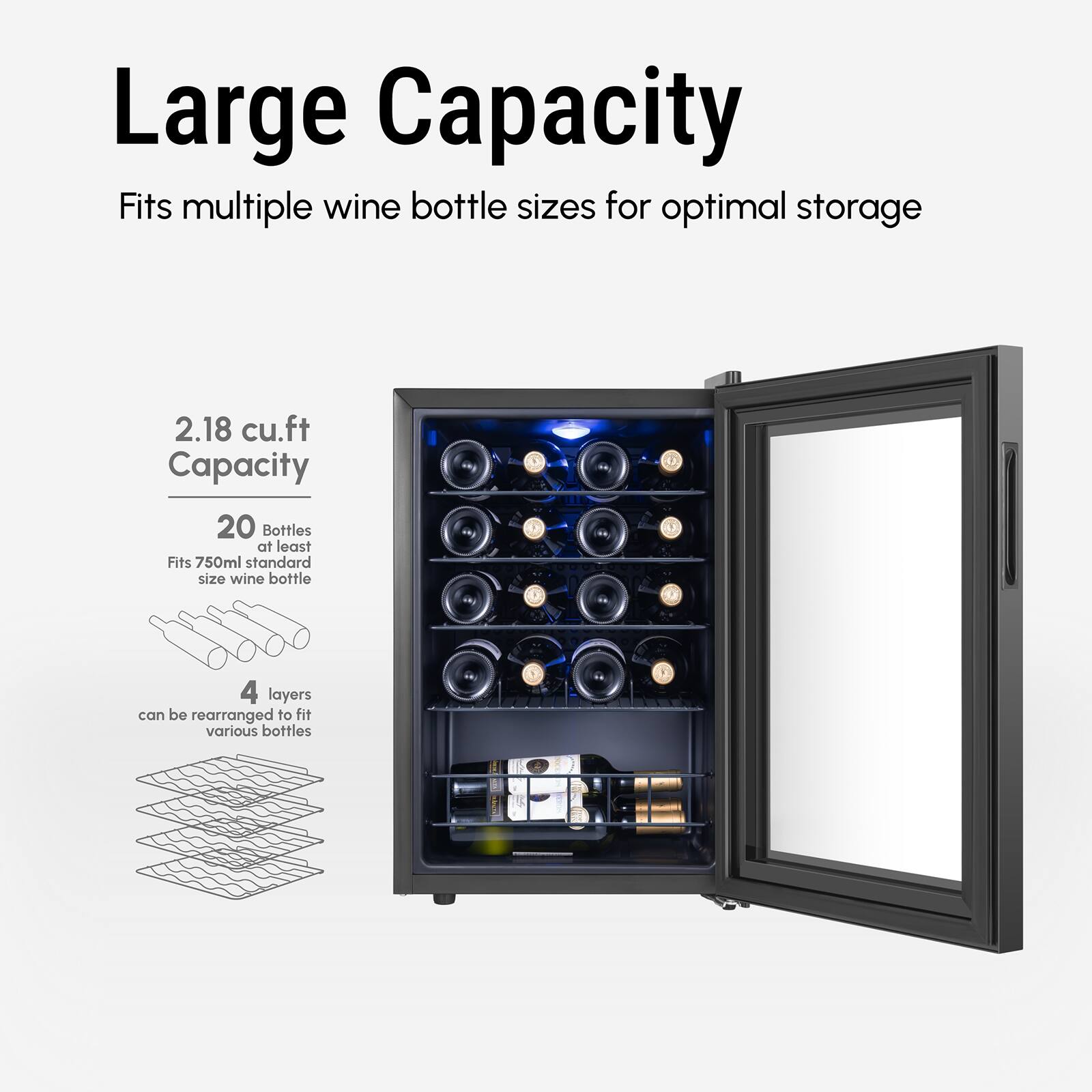 Large Capacity
Fits multiple wine bottle sizes for optimal storage
2.18 cu.ft Capacity
20 Bottles at least
Fits 750ml standard size wine bottle
4 layers can be rearranged to fit various bottles
