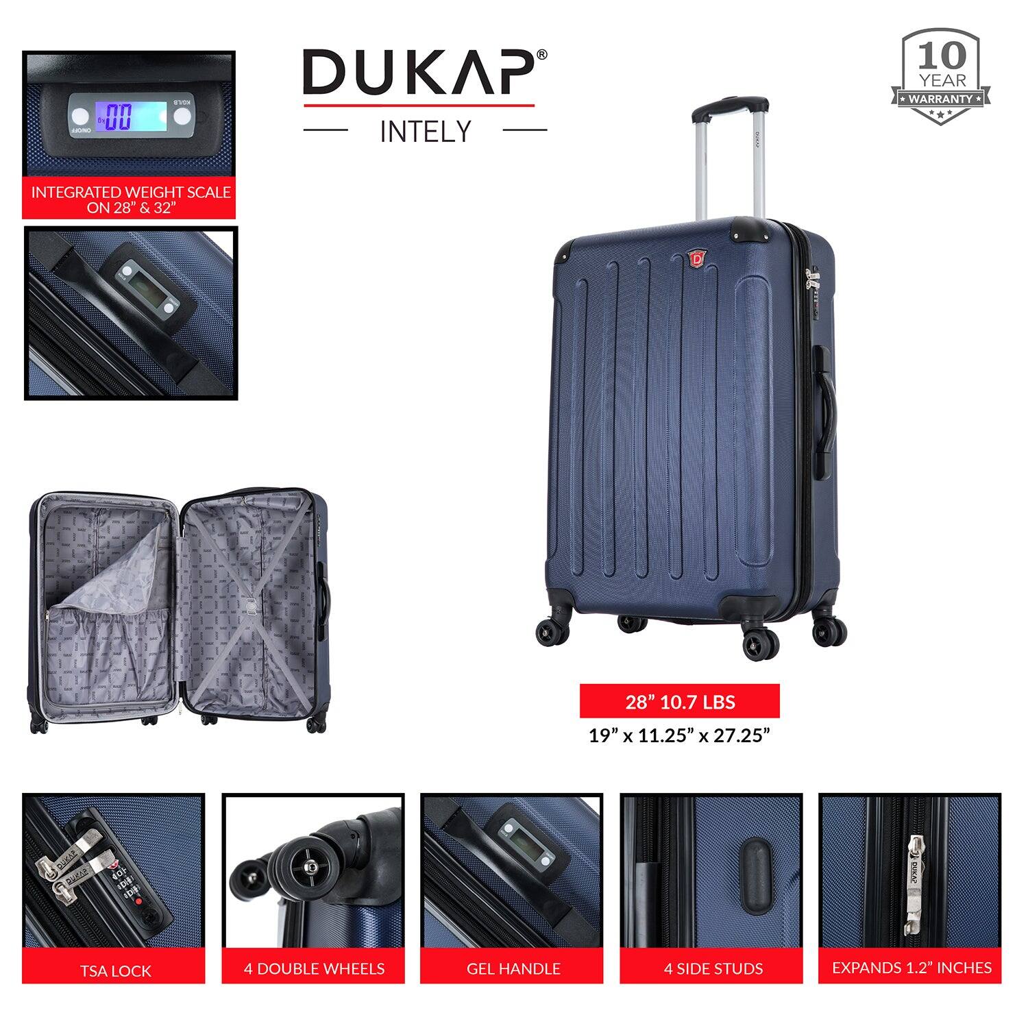 DUKAP  
INTELY  

10 YEAR WARRANTY  

INTEGRATED WEIGHT SCALE ON 28" & 32"  

28" 10.7 LBS  
19" x 11.25" x 27.25"  

TSA LOCK  
4 DOUBLE WHEELS  
GEL HANDLE  
4 SIDE STUDS  
EXPANDS 1.2" INCHES