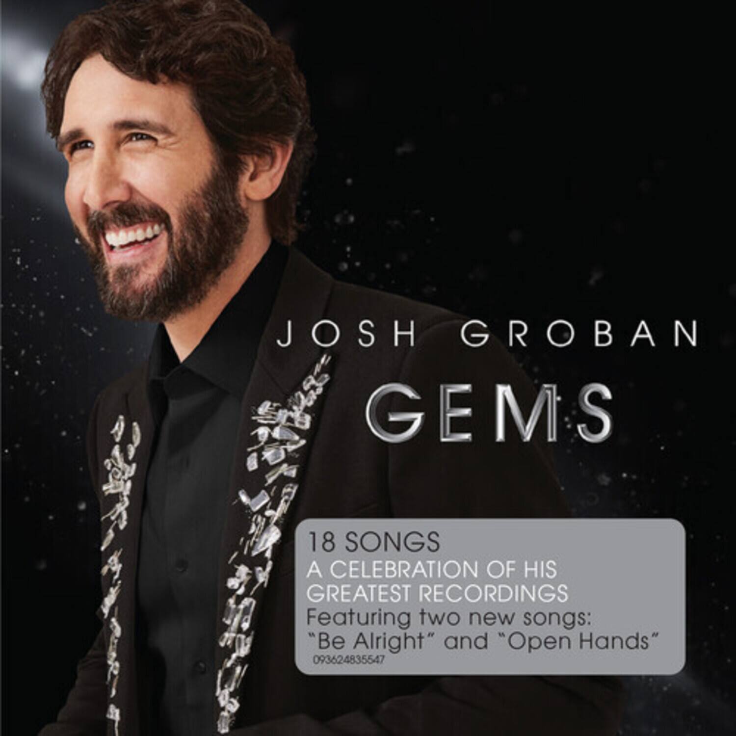 JOSH GROBAN  
GEMS  

18 SONGS  
A CELEBRATION OF HIS GREATEST RECORDINGS  
Featuring two new songs:  
"Be Alright" and "Open Hands"  
093624835547